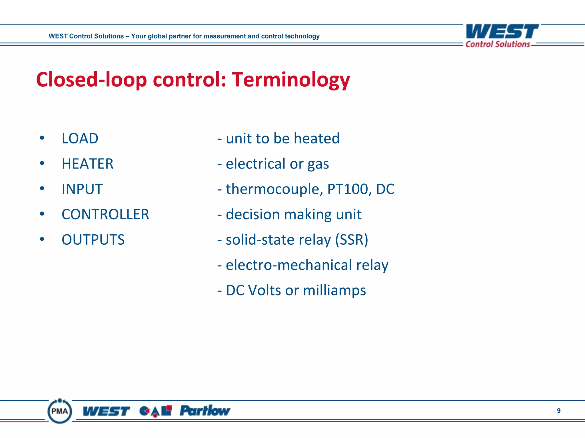WEST Control Solutions – Your global partner for measurement and control technology




Closed-loop control: Terminology

•      LOAD                                            - unit to be heated
•      HEATER                                          - electrical or gas
•      INPUT                                           - thermocouple, PT100, DC
•      CONTROLLER                                      - decision making unit
•      OUTPUTS                                         - solid-state relay (SSR)
                                                       - electro-mechanical relay
                                                       - DC Volts or milliamps




                                                                                          9
 