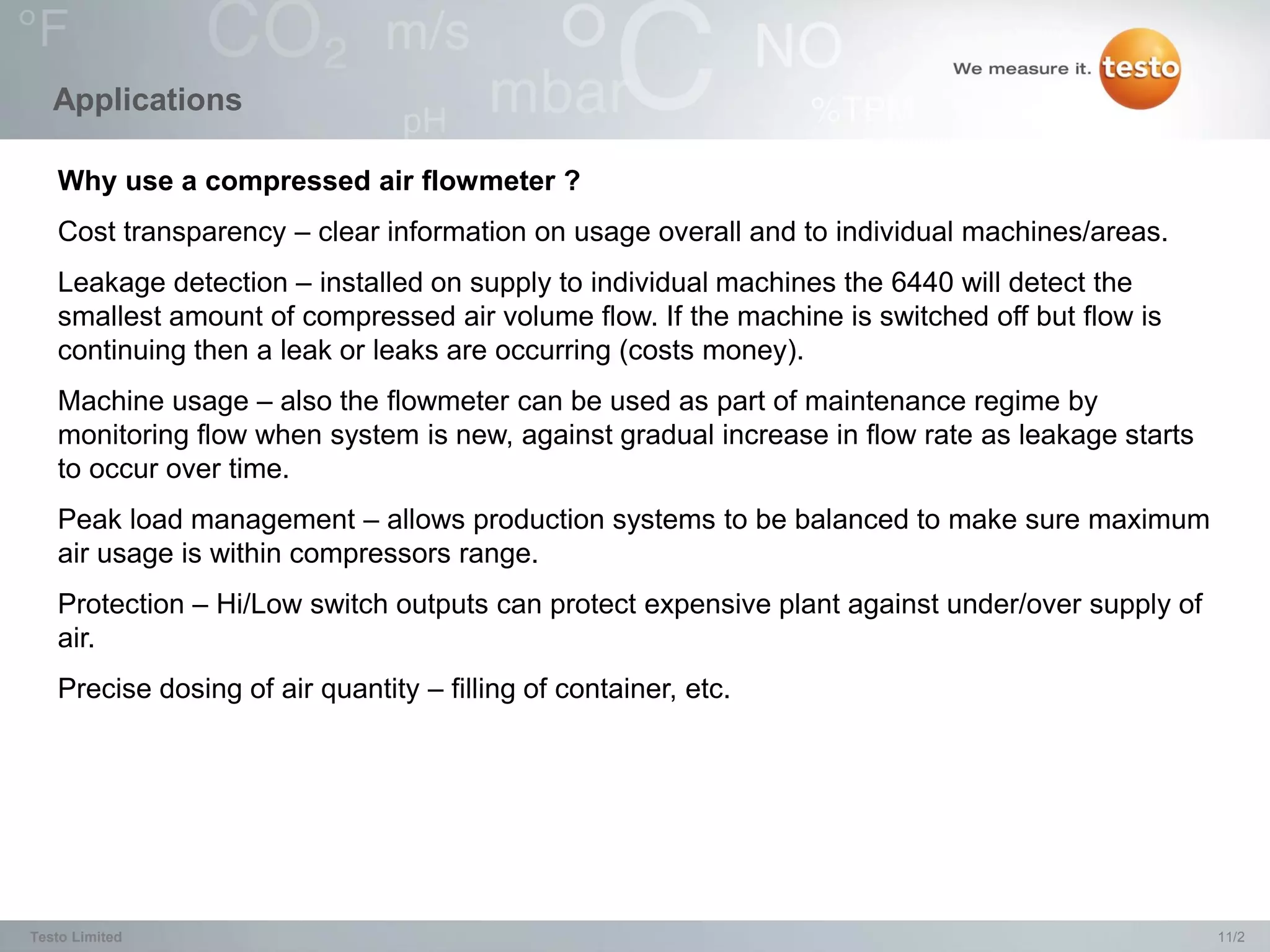 Applications

   Why use a compressed air flowmeter ?
   Cost transparency – clear information on usage overall and to individual machines/areas.
   Leakage detection – installed on supply to individual machines the 6440 will detect the
   smallest amount of compressed air volume flow. If the machine is switched off but flow is
   continuing then a leak or leaks are occurring (costs money).
   Machine usage – also the flowmeter can be used as part of maintenance regime by
   monitoring flow when system is new, against gradual increase in flow rate as leakage starts
   to occur over time.
   Peak load management – allows production systems to be balanced to make sure maximum
   air usage is within compressors range.
   Protection – Hi/Low switch outputs can protect expensive plant against under/over supply of
   air.
   Precise dosing of air quantity – filling of container, etc.




Testo Limited                                                                                    11/2
 