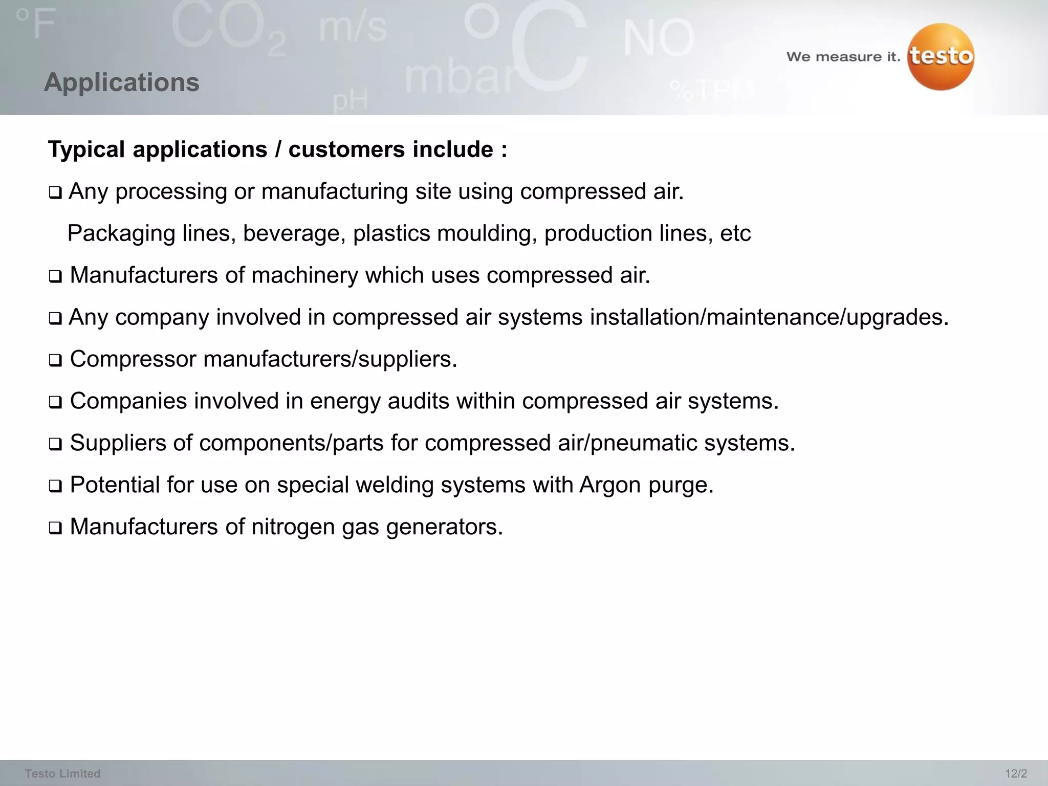 Applications

   Typical applications / customers include :
      Any processing or manufacturing site using compressed air.
       Packaging lines, beverage, plastics moulding, production lines, etc
      Manufacturers of machinery which uses compressed air.
      Any company involved in compressed air systems installation/maintenance/upgrades.
      Compressor manufacturers/suppliers.
      Companies involved in energy audits within compressed air systems.
      Suppliers of components/parts for compressed air/pneumatic systems.
      Potential for use on special welding systems with Argon purge.
      Manufacturers of nitrogen gas generators.




Testo Limited                                                                              12/2
 