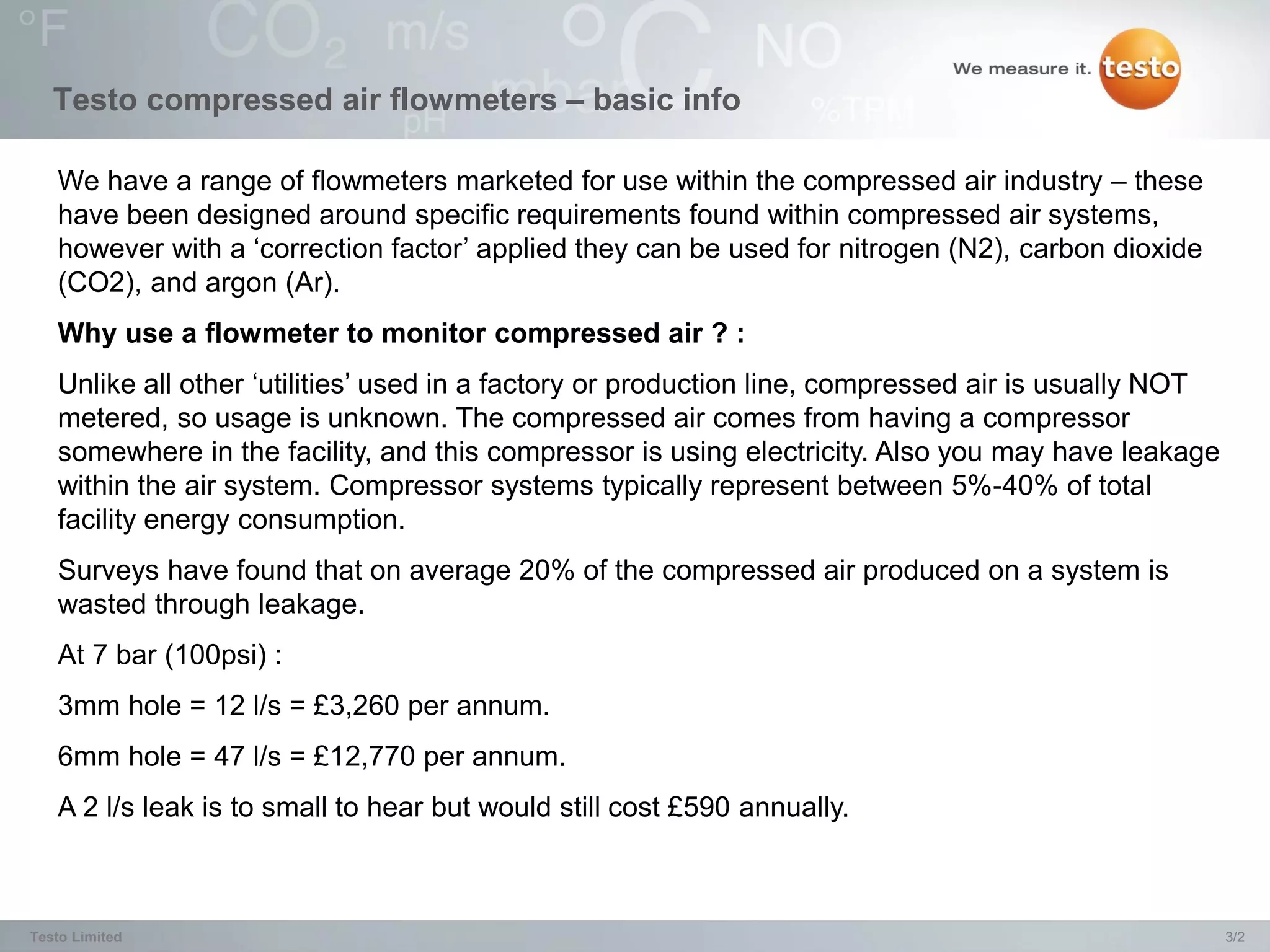 Testo compressed air flowmeters – basic info

   We have a range of flowmeters marketed for use within the compressed air industry – these
   have been designed around specific requirements found within compressed air systems,
   however with a ‘correction factor’ applied they can be used for nitrogen (N2), carbon dioxide
   (CO2), and argon (Ar).
   Why use a flowmeter to monitor compressed air ? :
   Unlike all other ‘utilities’ used in a factory or production line, compressed air is usually NOT
   metered, so usage is unknown. The compressed air comes from having a compressor
   somewhere in the facility, and this compressor is using electricity. Also you may have leakage
   within the air system. Compressor systems typically represent between 5%-40% of total
   facility energy consumption.
   Surveys have found that on average 20% of the compressed air produced on a system is
   wasted through leakage.
   At 7 bar (100psi) :
   3mm hole = 12 l/s = £3,260 per annum.
   6mm hole = 47 l/s = £12,770 per annum.
   A 2 l/s leak is to small to hear but would still cost £590 annually.



Testo Limited                                                                                         3/2
 