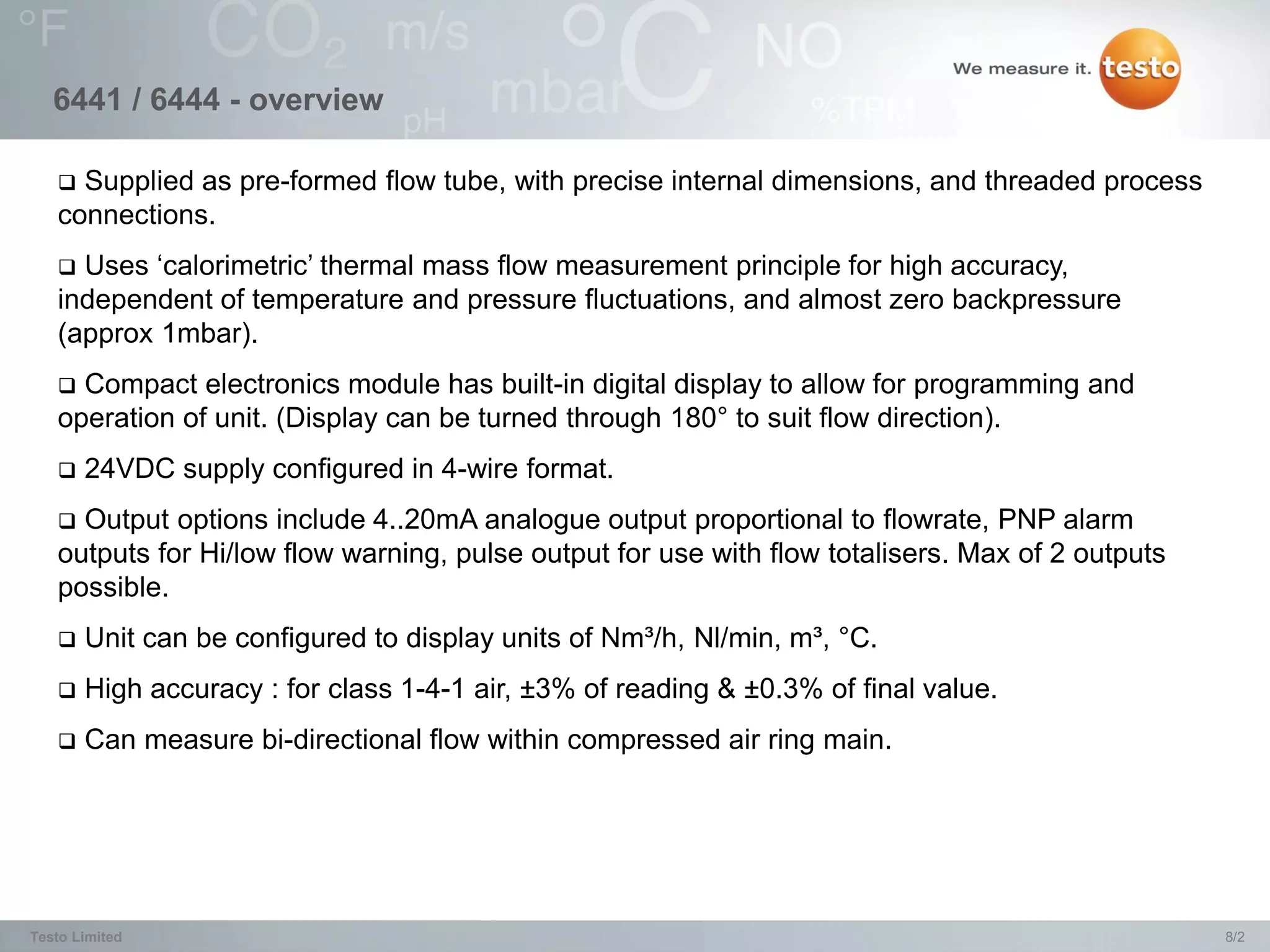 6441 / 6444 - overview

    Supplied as pre-formed flow tube, with precise internal dimensions, and threaded process
   connections.
    Uses ‘calorimetric’ thermal mass flow measurement principle for high accuracy,
   independent of temperature and pressure fluctuations, and almost zero backpressure
   (approx 1mbar).
    Compact electronics module has built-in digital display to allow for programming and
   operation of unit. (Display can be turned through 180° to suit flow direction).
      24VDC supply configured in 4-wire format.
    Output options include 4..20mA analogue output proportional to flowrate, PNP alarm
   outputs for Hi/low flow warning, pulse output for use with flow totalisers. Max of 2 outputs
   possible.
      Unit can be configured to display units of Nm³/h, Nl/min, m³, °C.
      High accuracy : for class 1-4-1 air, ±3% of reading & ±0.3% of final value.
      Can measure bi-directional flow within compressed air ring main.




Testo Limited                                                                                     8/2
 