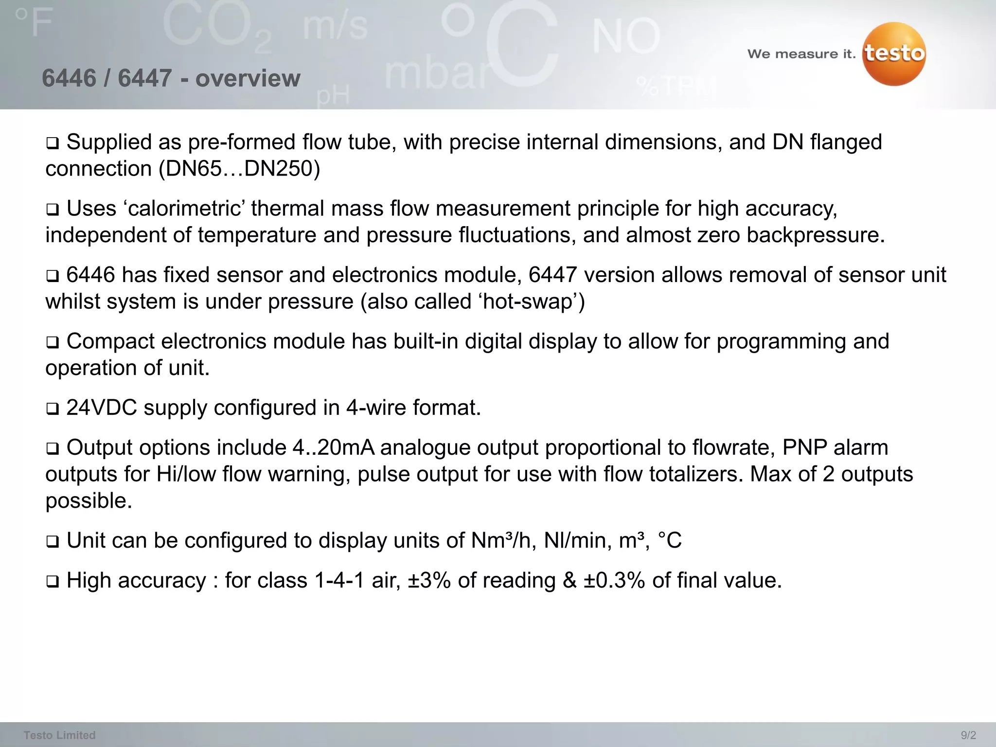 6446 / 6447 - overview

    Supplied as pre-formed flow tube, with precise internal dimensions, and DN flanged
   connection (DN65…DN250)
    Uses ‘calorimetric’ thermal mass flow measurement principle for high accuracy,
   independent of temperature and pressure fluctuations, and almost zero backpressure.
   6446 has fixed sensor and electronics module, 6447 version allows removal of sensor unit
   whilst system is under pressure (also called ‘hot-swap’)
    Compact electronics module has built-in digital display to allow for programming and
   operation of unit.
      24VDC supply configured in 4-wire format.
    Output options include 4..20mA analogue output proportional to flowrate, PNP alarm
   outputs for Hi/low flow warning, pulse output for use with flow totalizers. Max of 2 outputs
   possible.
      Unit can be configured to display units of Nm³/h, Nl/min, m³, °C
      High accuracy : for class 1-4-1 air, ±3% of reading & ±0.3% of final value.




Testo Limited                                                                                     9/2
 
