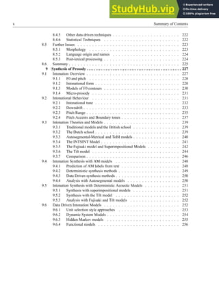 x Summary of Contents
8.4.5 Other data driven techniques . . . . . . . . . . . . . . . . . . . . . . . 222
8.4.6 Statistical Techniques . . . . . . . . . . . . . . . . . . . . . . . . . . 222
8.5 Further Issues . . . . . . . . . . . . . . . . . . . . . . . . . . . . . . . . . . . 223
8.5.1 Morphology . . . . . . . . . . . . . . . . . . . . . . . . . . . . . . . 223
8.5.2 Language origin and names . . . . . . . . . . . . . . . . . . . . . . . 224
8.5.3 Post-lexical processing . . . . . . . . . . . . . . . . . . . . . . . . . . 224
8.6 Summary . . . . . . . . . . . . . . . . . . . . . . . . . . . . . . . . . . . . . . 225
9 Synthesis of Prosody . . . . . . . . . . . . . . . . . . . . . . . . . . . . . . . . . . . . . . . . . . . . . . . . . . . . . . . 227
9.1 Intonation Overview . . . . . . . . . . . . . . . . . . . . . . . . . . . . . . . . 227
9.1.1 F0 and pitch . . . . . . . . . . . . . . . . . . . . . . . . . . . . . . . 228
9.1.2 Intonational form . . . . . . . . . . . . . . . . . . . . . . . . . . . . . 228
9.1.3 Models of F0 contours . . . . . . . . . . . . . . . . . . . . . . . . . . 230
9.1.4 Micro-prosody . . . . . . . . . . . . . . . . . . . . . . . . . . . . . . 231
9.2 Intonational Behaviour . . . . . . . . . . . . . . . . . . . . . . . . . . . . . . 231
9.2.1 Intonational tune . . . . . . . . . . . . . . . . . . . . . . . . . . . . . 232
9.2.2 Downdrift . . . . . . . . . . . . . . . . . . . . . . . . . . . . . . . . . 233
9.2.3 Pitch Range . . . . . . . . . . . . . . . . . . . . . . . . . . . . . . . . 235
9.2.4 Pitch Accents and Boundary tones . . . . . . . . . . . . . . . . . . . . 237
9.3 Intonation Theories and Models . . . . . . . . . . . . . . . . . . . . . . . . . . 239
9.3.1 Traditional models and the British school . . . . . . . . . . . . . . . . 239
9.3.2 The Dutch school . . . . . . . . . . . . . . . . . . . . . . . . . . . . . 239
9.3.3 Autosegmental-Metrical and ToBI models . . . . . . . . . . . . . . . . 240
9.3.4 The INTSINT Model . . . . . . . . . . . . . . . . . . . . . . . . . . . 241
9.3.5 The Fujisaki model and Superimpositional Models . . . . . . . . . . . 242
9.3.6 The Tilt model . . . . . . . . . . . . . . . . . . . . . . . . . . . . . . 244
9.3.7 Comparison . . . . . . . . . . . . . . . . . . . . . . . . . . . . . . . . 246
9.4 Intonation Synthesis with AM models . . . . . . . . . . . . . . . . . . . . . . 248
9.4.1 Prediction of AM labels from text . . . . . . . . . . . . . . . . . . . . 248
9.4.2 Deterministic synthesis methods . . . . . . . . . . . . . . . . . . . . . 249
9.4.3 Data Driven synthesis methods . . . . . . . . . . . . . . . . . . . . . . 250
9.4.4 Analysis with Autosegmental models . . . . . . . . . . . . . . . . . . 250
9.5 Intonation Synthesis with Deterministic Acoustic Models . . . . . . . . . . . . 251
9.5.1 Synthesis with superimpositional models . . . . . . . . . . . . . . . . 251
9.5.2 Synthesis with the Tilt model . . . . . . . . . . . . . . . . . . . . . . 252
9.5.3 Analysis with Fujisaki and Tilt models . . . . . . . . . . . . . . . . . 252
9.6 Data Driven Intonation Models . . . . . . . . . . . . . . . . . . . . . . . . . . 252
9.6.1 Unit selection style approaches . . . . . . . . . . . . . . . . . . . . . 253
9.6.2 Dynamic System Models . . . . . . . . . . . . . . . . . . . . . . . . . 254
9.6.3 Hidden Markov models . . . . . . . . . . . . . . . . . . . . . . . . . 255
9.6.4 Functional models . . . . . . . . . . . . . . . . . . . . . . . . . . . . 256
 