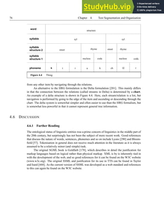 76 Chapter 4. Text Segmentation and Organisation
s
word
phoneme
structure 1
syllable
structure 2
syllable
syllable
nucleus
rhyme
coda
onset
ch r
@
coda
k
u
r
t
onset rhyme
nucleus
syl
structure
syl
Figure 4.4 Thing
from any other item by navigating through the relations.
An alternative to the HRG formulation is the Delta formulation [201]. This mainly differs
in that the connection between the relations (called streams in Delta) is determined by a chart.
An example of a delta structure is shown in Figure 4.4. Here, each stream/relation is a list, but
navigation is performed by going to the edge of the item and ascending or descending through the
chart. The delta system is somewhat simpler and often easier to use than the HRG formalism, but
is somewhat less powerful in that it cannot represent general tree information.
4.6 DISCUSSION
4.6.1 Further Reading
The ontological status of linguistic entities was a prime concern of linguistics in the middle part of
the 20th century, but surprisingly has not been the subject of more recent work. Good references
that discuss the nature of words, sentences, phonemes and so on include Lyons [290] and Bloom-
field [57]. Tokenisation in general does not receive much attention in the literature as it is always
assumed to be a relatively minor (and simple) task.
The original SGML book is Goldfarb [178], which describes in detail the justification for
markup languages based on logical rather than physical markup. XML is by is inherently tied in
with the development of the web, and so good references for it can be found on the W3C website
(www.w3c.org). The original SSML and justification for its use in TTS can be found in Taylor
and Isard [444]. As the current version of SSML was developed as a web standard and references
to this can again be found on the W3C website.
 