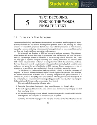 5
TEXT DECODING:
FINDING THE WORDS
FROM THE TEXT
5.1 OVERVIEW OF TEXT DECODING
The task of text decoding is to take a tokenised sentence and determine the best sequence of words.
In many situations this is a classical disambiguation problem: there is one, and only one correct
sequence of words which gave rise to the text, and it is our job to determine this. In other situations,
especially where we are dealing with non-natural language text such as numbers and dates and so
on, there may be a few different acceptable word sequences.
So in general, text decoding in TTS is a process of resolving ambiguity. The ambiguity
arises because two or more underlying forms share the same surface form, and given the surface
form (i.e. the writing), we need to find which of the underlying forms is the correct one. There
are many types of linguistic ambiguity, including, word identity, grammatical and semantic, but in
TTS we need only concentrate on the type of ambiguity which affects the actual sound produced.
So while there are two words which share the orthographic form bank, they both sound the same
and so we can ignore this type of ambiguity for TTS purposes. Tokens such as record can be
pronounced in two different ways, and so this is the type of ambiguity we need to resolve.
’In this chapter, we concentrate on resolving ambiguity relating to the verbal component of
language. At its core, this means identifying the correct sequence of words for every sentence,
but we shall also consider in brief the issue of resolving ambiguity in the syntactic structure of a
sentence also, as this is thought by some to have a lesser but still significant impact on speech. In
the next chapter, we concentrate on the corresponding process for prosody, where we attempt to
find a suitable underlying prosodic representation from the text.
This process boils down to the following tasks:
1. Determine the semiotic class (number, date, natural language etc) for each token.
2. For each sequence of tokens in the same semiotic class find resolve any ambiguity and find
their underlying forms
3. For non-natural language classes, perform a verbalisation process, which converts their un-
derlying forms into a sequence of words which can be spoken.
Generally, non-natural language tokens are quite easy to decode; the difficulty is not in
79
 