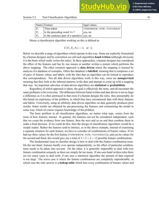 Section 5.2. Text Classification Algorithms 81
Name Feature legal values
F1 Time token TOMORROW, NOW, YESTERDAY
F2 Is the preceding word TO ? yes, no
F3 Is the sentence part of a narrative yes, no
Hence a classification algorithm working on this is defined as
C(F1,F2,F3) 7→ l1 or l2
Below we describe a range of algorithms which operate in this way. Some are explicitly formulated
by a human designer and by convention we call such algorithms hand written (although obviously
it is the brain which really writes the rules). In these approaches, a human designer has considered
the effect of the features and has by one means or another written a system which performs the
above mapping. The other common approach is data driven where the mapping is learned by
analysis of a database of examples. Often this database is labelled, meaning that it comprises a set
of pairs of feature values and labels, with the idea that an algorithm can be trained to reproduce
this correspondence. Not all data driven algorithms work in this way, some are unsupervised
meaning that they look at the inherent patterns in the data and attempt to come up with a mapping
that way. An important sub-class of data-driven algorithms are statistical or probabilistic.
Regardless of which approach is taken, the goal is effectively the same, and all encounter the
same problems to be overcome. The difference between hand written and data driven is not as large
a difference as it is often portrayed in that even if a human designs the rules, they presumably do
this based on experience of the problem, in which they have encountered data with these features
and labels. Conversely, using an arbitrary data driven algorithm on data generally produces poor
results; better results are obtained by pre-processing the features and constraining the model in
some way, which of course requires knowledge of the problem.
The basic problem in all classification algorithms, no matter what type, comes from the
issue of how features interact. In general, the features can not be considered independent, such
that we count the evidence from one feature, then the next and so on and then combine these to
make a final decision. If we could do this, then the design of classification algorithms would be a
simple matter. Rather the features tend to interact, so in the above example, instead of examining
a separate situation for each feature, we have to consider all combinations of feature values. If we
had say three values for the first feature (TOMORROW, NOW, YESTERDAY)), and yes/no values for
the second and third, this would give use a total of 3×2×2 = 12 possible feature combinations.
The fundamental issue in classifier design is how to deal with this feature combination issue.
On the one hand, features hardly ever operate independently, so the effect of particular combina-
tions needs to be taken into account. On the other, it is generally impossible to deal with ever
feature combination uniquely as there are simply far too many. If one uses hand written rules there
are too many cases to deal with, if one uses a statistical algorithm the amount of data required
is too large. The worst case is where the feature combinations are completely unpredictable, in
which case the only answer is a lookup table which lists every combination of feature values and
 
