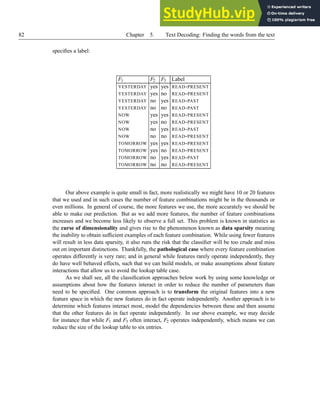 82 Chapter 5. Text Decoding: Finding the words from the text
specifies a label:
F1 F2 F3 Label
YESTERDAY yes yes READ-PRESENT
YESTERDAY yes no READ-PRESENT
YESTERDAY no yes READ-PAST
YESTERDAY no no READ-PAST
NOW yes yes READ-PRESENT
NOW yes no READ-PRESENT
NOW no yes READ-PAST
NOW no no READ-PRESENT
TOMORROW yes yes READ-PRESENT
TOMORROW yes no READ-PRESENT
TOMORROW no yes READ-PAST
TOMORROW no no READ-PRESENT
Our above example is quite small in fact, more realistically we might have 10 or 20 features
that we used and in such cases the number of feature combinations might be in the thousands or
even millions. In general of course, the more features we use, the more accurately we should be
able to make our prediction. But as we add more features, the number of feature combinations
increases and we become less likely to observe a full set. This problem is known in statistics as
the curse of dimensionality and gives rise to the phenomenon known as data sparsity meaning
the inability to obtain sufficient examples of each feature combination. While using fewer features
will result in less data sparsity, it also runs the risk that the classifier will be too crude and miss
out on important distinctions. Thankfully, the pathological case where every feature combination
operates differently is very rare; and in general while features rarely operate independently, they
do have well behaved effects, such that we can build models, or make assumptions about feature
interactions that allow us to avoid the lookup table case.
As we shall see, all the classification approaches below work by using some knowledge or
assumptions about how the features interact in order to reduce the number of parameters than
need to be specified. One common approach is to transform the original features into a new
feature space in which the new features do in fact operate independently. Another approach is to
determine which features interact most, model the dependencies between these and then assume
that the other features do in fact operate independently. In our above example, we may decide
for instance that while F1 and F3 often interact, F2 operates independently, which means we can
reduce the size of the lookup table to six entries.
 