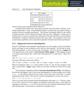 Section 5.2. Text Classification Algorithms 83
F1 F3 Label
YESTERDAY yes READ-PAST
YESTERDAY no READ-PRESENT
NOW yes READ-PRESENT
NOW no READ-PRESENT
TOMORROW yes READ-PAST
TOMORROW no READ-PRESENT
which can then just be combined with the value for F2.
In general, hand written rules can be quite successful when the number of features is low
and the training data is small. A knowledgeable designer can quite often use insight to design a
classifier that gives reasonable performance. This becomes increasingly difficult as the number
of features increases and the interactions between these get more complicated. Another way of
looking at this is to say as we acquire more training data, it becomes possible to use more features
and possible to model the interactions between these more easily. The complexity of this soon
exceeds human capabilities, and so a data-driven algorithm will tend to deliver better performance.
5.2.2 Tagging and word sense disambiguation
Semiotic classification and homograph disambiguation are close enough in terms of formalism
that by and large the same techniques can be used for either problem. We find that for these,
and related problems, we have two main types of technique. The first is known as tagging and
is the generalisation of the subject of part-of-speech (POS) tagging. In POS tagging, the goal
is to assign a part-of-speech tag c, drawn from a pre-defined set C to each token t. Hence for a
sentence:
(29) The man took a walk in the park
We assign a POS tag to each word as follows
(30) The/det man/noun took/verb a/det walk/noun in/prep the/det park/shelf
Where the ambiguous token walk, which could be a noun or a verb, has been assigned a noun
label. In general then, a tagger assigns a label to every token, and these are drawn from a single
set C.
The second type of algorithm performs word sense disambiguation (WSD) . The difference
between this and tagging is that in word sense disambiguation, we define multiple sets of labels
L1,L2,...,LM and choose a label from one of these sets for only some of the tokens. In natural
language processing, WSD is often used for semantic disambiguation to resolve cases such as:
(31) I took the money to the bank
where we are only really concerned with the disambiguation of the token bank. This has 2 senses
BANK MONEY and BANK RIVER and these are particular to that token only (i.e. these labels are
meaningless to the token took). In TTS we are of course only concerned with homonyms if they
affect pronunciation, so that instead we would look at examples such as:
 
