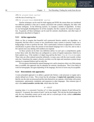 84 Chapter 5. Text Decoding: Finding the words from the text
(32) He played bass guitar
with the aim of resolving it to
(33) He played bass/BASS-MUSIC guitar
Similar techniques can be used for both tagging and WSD; the reason these are considered
two different problems is that one is mainly concerned with syntactic ambiguity, the other with
semantic ambiguity. In the following sections, we example a number of algorithms. In these
we use homograph disambiguation for all the examples; but this is purely for reasons of exposi-
tion. In general, all these techniques can be used for semiotic classification, and other types of
classification described in Chapter 6.
5.2.3 Ad-hoc approaches
While we like to imagine that beautiful well constructed theories underly our algorithms, we
frequently find that when it comes to text classification many systems in practice simply use a
hodge-podge of rules to perform the task. This is particularly common in approaches to semiotic
classification in genres where the amount of non-natural language text is very low, and so only a
few special cases (say dealing with numbers) are required.
As these systems are by their very definition ad-hoc we can’t give a comprehensive guide
to how these work, but often these are configured as a series of regular expressions which try to
find a pattern (e.g. if the number is 4 digits long and has the form 19xx or 20xx is is a year).
These rules are often ordered somewhat arbitrarily, in many cases with the most recently written
rules last. Sometimes the output is directly rewritten over the input and sometimes systems keeps
running in a repeated fashion until no rules fire.
For text genres dominated by natural language text, and in situations where very little training
data is available, this approach may be adequate for semiotic classification. This is less likely to
work for homographs, but again depending on the language, the level of errors may be acceptable.
5.2.4 Deterministic rule approaches
A more principled approach is to define a general rule format, a rule processor or engine and a
clearly defined set of rules. This at least has the advantage of engine/rule separation meaning
that the way the rules are processed and the rules themselves are separate, which helps with system
maintenance, optimisation, modularity and expansion to other languages. One common type of
rule is the context-sensitive rewrite rule, which takes the form
A → B/d/C
meaning token A is converted (“rewrites to”) d when preceded by token(s) B and followed by
token(s) C. In general, the contexts B and C can be any length. This rule has the disadvantage that
only the very immediate context can be used, and so a second type of rule, called a collocation
rule is also popular and takes the form:
 
