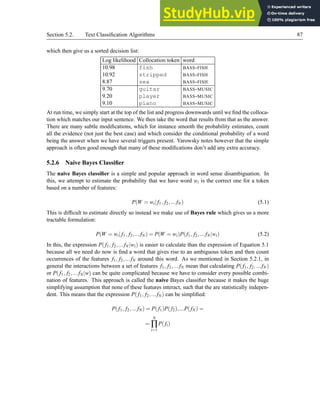 Section 5.2. Text Classification Algorithms 87
which then give us a sorted decision list:
Log likelihood Collocation token word
10.98 fish BASS-FISH
10.92 stripped BASS-FISH
8.87 sea BASS-FISH
9.70 guitar BASS-MUSIC
9.20 player BASS-MUSIC
9.10 piano BASS-MUSIC
At run time, we simply start at the top of the list and progress downwards until we find the colloca-
tion which matches our input sentence. We then take the word that results from that as the answer.
There are many subtle modifications, which for instance smooth the probability estimates, count
all the evidence (not just the best case) and which consider the conditional probability of a word
being the answer when we have several triggers present. Yarowsky notes however that the simple
approach is often good enough that many of these modifications don’t add any extra accuracy.
5.2.6 Naive Bayes Classifier
The naive Bayes classifier is a simple and popular approach in word sense disambiguation. In
this, we attempt to estimate the probability that we have word wi is the correct one for a token
based on a number of features:
P(W = wi| f1, f2,...fN) (5.1)
This is difficult to estimate directly so instead we make use of Bayes rule which gives us a more
tractable formulation:
P(W = wi| f1, f2,...fN) = P(W = wi)P(f1, f2,...fN|wi) (5.2)
In this, the expression P(f1, f2,...fN|wi) is easier to calculate than the expression of Equation 5.1
because all we need do now is find a word that gives rise to an ambiguous token and then count
occurrences of the features f1, f2,...fN around this word. As we mentioned in Section 5.2.1, in
general the interactions between a set of features f1, f2,...fN mean that calculating P(f1, f2,...fN)
or P(f1, f2,...fN|w) can be quite complicated because we have to consider every possible combi-
nation of features. This approach is called the naive Bayes classifier because it makes the huge
simplifying assumption that none of these features interact, such that the are statistically indepen-
dent. This means that the expression P(f1, f2,...fN) can be simplified:
P(f1, f2,...fN) = P(f1)P(f2),...P(fN) =
=
N
∏
i=1
P(fi)
 