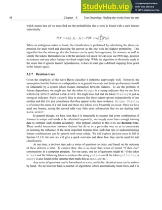 88 Chapter 5. Text Decoding: Finding the words from the text
which means that all we need find are the probabilities that a word is found with a each feature
individually.
P(W = wi| f1, f2,...fN) = P(W = wi)
N
∏
i=1
P(fi)
When an ambiguous token is found, the classification is performed by calculating the above ex-
pression for each word and choosing the answer as the one with the highest probability. This
algorithm has the advantage that the features can be quite heterogeneous; for instance as well as
simply the tokens themselves (as with the decision list case), we can also use POS tags, position
in sentence and any other features we think might help. While the algorithm is obviously crude in
the sense that it ignores feature dependencies, it does at least give a defined mapping from point
in the feature space.
5.2.7 Decision trees
Given the simplicity of the naive Bayes classifier it performs surprisingly well. However, the
assumption that the features are independent is in general too crude and better performance should
be obtainable by a system which models interaction between features. To see the problem of
feature dependence we might see that the token Morgan is a strong indicator that we are have
with BANK MONEY and not BANK RIVER. We might also find that the token Stanley is just as
strong an indicator. But it is clearly false to assume that these tokens operate independently of one
another and that it is just coincidence that they appear in the same sentence. Morgan Stanley
is of course the name of a real bank and those two tokens very frequently co-occur. Once we have
used one feature, seeing the second adds very little extra information that we are dealing with
BANK MONEY.
In general though, we have seen that it is intractable to assume that every combination of
features is unique and needs to be calculated separately: we simply never have enough training
data to estimate such models accurately. One popular solution to this is to use decision trees.
These model interactions between features but do so in a particular way so as to concentrate
on learning the influence of the most important features first, such that rare or undiscriminating
feature combinations can be ignored with some safety. We will explore decision trees in full in
Section 15.1.9; for now we will give a quick overview and show how they can be used for text
classification.
At run time, a decision tree asks a series of questions in order, and based on the outcome
of these delivers a label. In essence then, this is no more than series of nested “if then else”
constructions in a computer program. For our cases, one set of questions might be “if the token
is lead and the following token is contains the string poison and if the token pollution or
heavy is also found in the sentence then mark this as LEAD METAL”.
Any series of questions can be formulated as a tree, and in fact decision trees can be written
by hand. We do however have a number of algorithms which automatically build trees and it is
 