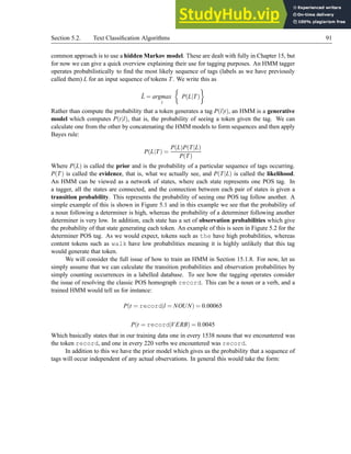 Section 5.2. Text Classification Algorithms 91
common approach is to use a hidden Markov model. These are dealt with fully in Chapter 15, but
for now we can give a quick overview explaining their use for tagging purposes. An HMM tagger
operates probabilistically to find the most likely sequence of tags (labels as we have previously
called them) L for an input sequence of tokens T. We write this as
L̂ = argmax
l

P(L|T)

Rather than compute the probability that a token generates a tag P(l|t), an HMM is a generative
model which computes P(t|l), that is, the probability of seeing a token given the tag. We can
calculate one from the other by concatenating the HMM models to form sequences and then apply
Bayes rule:
P(L|T) =
P(L)P(T|L)
P(T)
Where P(L) is called the prior and is the probability of a particular sequence of tags occurring.
P(T) is called the evidence, that is, what we actually see, and P(T|L) is called the likelihood.
An HMM can be viewed as a network of states, where each state represents one POS tag. In
a tagger, all the states are connected, and the connection between each pair of states is given a
transition probability. This represents the probability of seeing one POS tag follow another. A
simple example of this is shown in Figure 5.1 and in this example we see that the probability of
a noun following a determiner is high, whereas the probability of a determiner following another
determiner is very low. In addition, each state has a set of observation probabilities which give
the probability of that state generating each token. An example of this is seen in Figure 5.2 for the
determiner POS tag. As we would expect, tokens such as the have high probabilities, whereas
content tokens such as walk have low probabilities meaning it is highly unlikely that this tag
would generate that token.
We will consider the full issue of how to train an HMM in Section 15.1.8. For now, let us
simply assume that we can calculate the transition probabilities and observation probabilities by
simply counting occurrences in a labelled database. To see how the tagging operates consider
the issue of resolving the classic POS homograph record. This can be a noun or a verb, and a
trained HMM would tell us for instance:
P(t = record|l = NOUN) = 0.00065
P(t = record|VERB) = 0.0045
Which basically states that in our training data one in every 1538 nouns that we encountered was
the token record, and one in every 220 verbs we encountered was record.
In addition to this we have the prior model which gives us the probability that a sequence of
tags will occur independent of any actual observations. In general this would take the form:
 