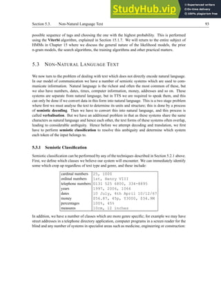 Section 5.3. Non-Natural Language Text 93
possible sequence of tags and choosing the one with the highest probability. This is performed
using the Viterbi algorithm, explained in Section 15.1.7. We will return to the entire subject of
HMMs in Chapter 15 where we discuss the general nature of the likelihood models, the prior
n-gram models, the search algorithms, the training algorithms and other practical matters.
5.3 NON-NATURAL LANGUAGE TEXT
We now turn to the problem of dealing with text which does not directly encode natural language.
In our model of communication we have a number of semiotic systems which are used to com-
municate information. Natural language is the richest and often the most common of these, but
we also have numbers, dates, times, computer information, money, addresses and so on. These
systems are separate from natural language, but in TTS we are required to speak them, and this
can only be done if we convert data in this form into natural language. This is a two stage problem
where first we must analyse the text to determine its units and structure; this is done by a process
of semiotic decoding. Then we have to convert this into natural language, and this process is
called verbalisation. But we have an additional problem in that as these systems share the same
characters as natural language and hence each other, the text forms of these systems often overlap,
leading to considerable ambiguity. Hence before we attempt decoding and translation, we first
have to perform semiotic classification to resolve this ambiguity and determine which system
each token of the input belongs to.
5.3.1 Semiotic Classification
Semiotic classification can be performed by any of the techniques described in Section 5.2.1 above.
First, we define which classes we believe our system will encounter. We can immediately identify
some which crop up regardless of text type and genre, and these include:
cardinal numbers 25, 1000
ordinal numbers 1st, Henry VIII
telephone numbers 0131 525 6800, 334-8895
years 1997, 2006, 1066
dates 10 July, 4th April 10/12/67
money $56.87, 45p, Y3000, $34.9M
percentages 100%, 45%
measures 10cm, 12 inches
In addition, we have a number of classes which are more genre specific; for example we may have
street addresses in a telephone directory application, computer programs in a screen reader for the
blind and any number of systems in specialist areas such as medicine, engineering or construction:
 