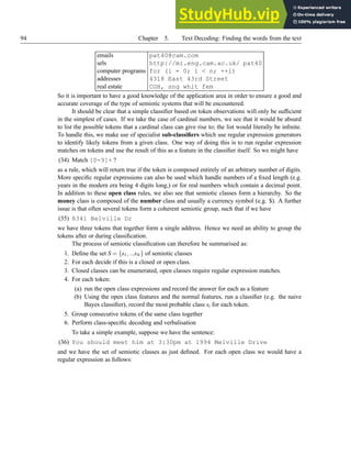 94 Chapter 5. Text Decoding: Finding the words from the text
emails pat40@cam.com
urls http://mi.eng.cam.ac.uk/ pat40
computer programs for (i = 0; i  n; ++i)
addresses 4318 East 43rd Street
real estate CGH, sng whit fem
So it is important to have a good knowledge of the application area in order to ensure a good and
accurate coverage of the type of semiotic systems that will be encountered.
It should be clear that a simple classifier based on token observations will only be sufficient
in the simplest of cases. If we take the case of cardinal numbers, we see that it would be absurd
to list the possible tokens that a cardinal class can give rise to; the list would literally be infinite.
To handle this, we make use of specialist sub-classifiers which use regular expression generators
to identify likely tokens from a given class. One way of doing this is to run regular expression
matches on tokens and use the result of this as a feature in the classifier itself. So we might have
(34) Match [0-9]+ ?
as a rule, which will return true if the token is composed entirely of an arbitrary number of digits.
More specific regular expressions can also be used which handle numbers of a fixed length (e.g.
years in the modern era being 4 digits long,) or for real numbers which contain a decimal point.
In addition to these open class rules, we also see that semiotic classes form a hierarchy. So the
money class is composed of the number class and usually a currency symbol (e.g. $). A further
issue is that often several tokens form a coherent semiotic group, such that if we have
(35) 8341 Belville Dr
we have three tokens that together form a single address. Hence we need an ability to group the
tokens after or during classification.
The process of semiotic classification can therefore be summarised as:
1. Define the set S = {s1,...sN} of semiotic classes
2. For each decide if this is a closed or open class.
3. Closed classes can be enumerated, open classes require regular expression matches.
4. For each token:
(a) run the open class expressions and record the answer for each as a feature
(b) Using the open class features and the normal features, run a classifier (e.g. the naive
Bayes classifier), record the most probable class si for each token.
5. Group consecutive tokens of the same class together
6. Perform class-specific decoding and verbalisation
To take a simple example, suppose we have the sentence:
(36) You should meet him at 3:30pm at 1994 Melville Drive
and we have the set of semiotic classes as just defined. For each open class we would have a
regular expression as follows:
 