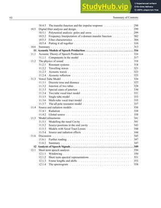 xii Summary of Contents
10.4.5 The transfer function and the impulse response . . . . . . . . . . . . . 298
10.5 Digital filter analysis and design . . . . . . . . . . . . . . . . . . . . . . . . . . 299
10.5.1 Polynomial analysis: poles and zeros . . . . . . . . . . . . . . . . . . 299
10.5.2 Frequency Interpretation of z-domain transfer function . . . . . . . . . 302
10.5.3 Filter characteristics . . . . . . . . . . . . . . . . . . . . . . . . . . . 304
10.5.4 Putting it all together . . . . . . . . . . . . . . . . . . . . . . . . . . . 310
10.6 Summary . . . . . . . . . . . . . . . . . . . . . . . . . . . . . . . . . . . . . . 313
11 Acoustic Models of Speech Production . . . . . . . . . . . . . . . . . . . . . . . . . . . . . . . . . . . . . . 316
11.1 Acoustic Theory of Speech Production . . . . . . . . . . . . . . . . . . . . . . 316
11.1.1 Components in the model . . . . . . . . . . . . . . . . . . . . . . . . 317
11.2 The physics of sound . . . . . . . . . . . . . . . . . . . . . . . . . . . . . . . 318
11.2.1 Resonant systems . . . . . . . . . . . . . . . . . . . . . . . . . . . . . 318
11.2.2 Travelling waves . . . . . . . . . . . . . . . . . . . . . . . . . . . . . 321
11.2.3 Acoustic waves . . . . . . . . . . . . . . . . . . . . . . . . . . . . . . 323
11.2.4 Acoustic reflection . . . . . . . . . . . . . . . . . . . . . . . . . . . . 325
11.3 Vowel Tube Model . . . . . . . . . . . . . . . . . . . . . . . . . . . . . . . . . 326
11.3.1 Discrete time and distance . . . . . . . . . . . . . . . . . . . . . . . . 327
11.3.2 Junction of two tubes . . . . . . . . . . . . . . . . . . . . . . . . . . . 328
11.3.3 Special cases of junction . . . . . . . . . . . . . . . . . . . . . . . . . 330
11.3.4 Two tube vocal tract model . . . . . . . . . . . . . . . . . . . . . . . . 331
11.3.5 Single tube model . . . . . . . . . . . . . . . . . . . . . . . . . . . . 333
11.3.6 Multi-tube vocal tract model . . . . . . . . . . . . . . . . . . . . . . . 335
11.3.7 The all pole resonator model . . . . . . . . . . . . . . . . . . . . . . . 337
11.4 Source and radiation models . . . . . . . . . . . . . . . . . . . . . . . . . . . . 338
11.4.1 Radiation . . . . . . . . . . . . . . . . . . . . . . . . . . . . . . . . . 338
11.4.2 Glottal source . . . . . . . . . . . . . . . . . . . . . . . . . . . . . . . 338
11.5 Model refinements . . . . . . . . . . . . . . . . . . . . . . . . . . . . . . . . . 341
11.5.1 Modelling the nasal Cavity . . . . . . . . . . . . . . . . . . . . . . . . 341
11.5.2 Source positions in the oral cavity . . . . . . . . . . . . . . . . . . . . 343
11.5.3 Models with Vocal Tract Losses . . . . . . . . . . . . . . . . . . . . . 344
11.5.4 Source and radiation effects . . . . . . . . . . . . . . . . . . . . . . . 344
11.6 Discussion . . . . . . . . . . . . . . . . . . . . . . . . . . . . . . . . . . . . . 345
11.6.1 Further reading . . . . . . . . . . . . . . . . . . . . . . . . . . . . . . 347
11.6.2 Summary . . . . . . . . . . . . . . . . . . . . . . . . . . . . . . . . . 347
12 Analysis of Speech Signals . . . . . . . . . . . . . . . . . . . . . . . . . . . . . . . . . . . . . . . . . . . . . . . . . . 349
12.1 Short term speech analysis . . . . . . . . . . . . . . . . . . . . . . . . . . . . . 350
12.1.1 Windowing . . . . . . . . . . . . . . . . . . . . . . . . . . . . . . . . 350
12.1.2 Short term spectral representations . . . . . . . . . . . . . . . . . . . . 351
12.1.3 Frame lengths and shifts . . . . . . . . . . . . . . . . . . . . . . . . . 353
12.1.4 The spectrogram . . . . . . . . . . . . . . . . . . . . . . . . . . . . . 358
 
