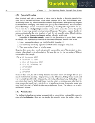 96 Chapter 5. Text Decoding: Finding the words from the text
5.3.2 Semiotic Decoding
Once identified, each token or sequence of tokens must be decoded to determine its underlying
form. Luckily for nearly all classes except natural language, this is fairly straightforward issue.
In fact many classes (e.g. email addresses or computer programs) have been specifically designed
to ensure that the underlying form can be found quickly and deterministically. We have call this
process decoding as it is seen as the process of reversing an encoding of the original form into text.
This is often also be called parsing in computer science, but we reserve this term for the specific
problem of uncovering syntactic structure in natural language. We require a separate decoder for
each semiotic class, but due to the simplicity of each, this in is general is not too difficult to design
by hand. Let us take the example of dates to see how a decoder would work.
Let us take the Gregorian calender system (i.e. the date system we nearly always use) as
an example. This is particularly illustrative as a non-natural language semiotic class in that
1. It has a number of text forms, e.g. 10/12/67 or 10th December ’67
2. It is used nearly universally, regardless of which natural language is being used.
3. There are a number of ways to verbalise a date
Gregorian dates have a day a month and optionally a year and the task of the decoder is to deter-
mine the values of each of these from the text. The same date can give rise to a number of different
text encodings, for example:
(37) a. 10 December 1967
b. December 10 1967
c. 10th of December 1967
d. 10th of December ’67
e. 10/12/1967
f. 10/12/67
g. 12/10/67
In each of these cases, the date is exactly the same, and so here we see how a single date can give
rises to multiple text encodings. Despite these possible differences, finding the day month and
year is normally possible with a little care (the only really difficult case being the handling of the
convention often found in the United States, where the pattern is month/day/year rather than the
more common day/month/year). A typical way of actually performing the decoding a date is to
use a list of rules, each of which decodes one particular date format. The rules are run in order,
until a match is found.
5.3.3 Verbalisation
The final step in handling non-natural language text is to convert it into words and this process is
often called verbalisation. If we take our decoded date example, we see that we have values for
 