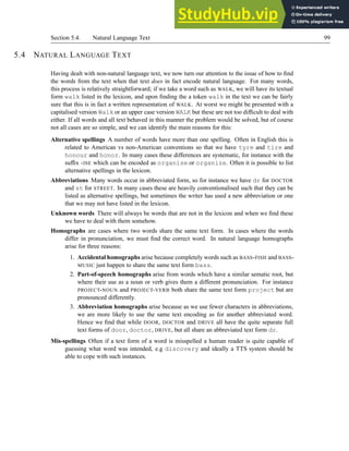 Section 5.4. Natural Language Text 99
5.4 NATURAL LANGUAGE TEXT
Having dealt with non-natural language text, we now turn our attention to the issue of how to find
the words from the text when that text does in fact encode natural language. For many words,
this process is relatively straightforward; if we take a word such as WALK, we will have its textual
form walk listed in the lexicon, and upon finding the a token walk in the text we can be fairly
sure that this is in fact a written representation of WALK. At worst we might be presented with a
capitalised version Walk or an upper case version WALK but these are not too difficult to deal with
either. If all words and all text behaved in this manner the problem would be solved, but of course
not all cases are so simple, and we can identify the main reasons for this:
Alternative spellings A number of words have more than one spelling. Often in English this is
related to American vs non-American conventions so that we have tyre and tire and
honour and honor. In many cases these differences are systematic, for instance with the
suffix -ISE which can be encoded as organise or organize. Often it is possible to list
alternative spellings in the lexicon.
Abbreviations Many words occur in abbreviated form, so for instance we have dr for DOCTOR
and st for STREET. In many cases these are heavily conventionalised such that they can be
listed as alternative spellings, but sometimes the writer has used a new abbreviation or one
that we may not have listed in the lexicon.
Unknown words There will always be words that are not in the lexicon and when we find these
we have to deal with them somehow.
Homographs are cases where two words share the same text form. In cases where the words
differ in pronunciation, we must find the correct word. In natural language homographs
arise for three reasons:
1. Accidental homographs arise because completely words such as BASS-FISH and BASS-
MUSIC just happen to share the same text form bass.
2. Part-of-speech homographs arise from words which have a similar sematic root, but
where their use as a noun or verb gives them a different pronunciation. For instance
PROJECT-NOUN and PROJECT-VERB both share the same text form project but are
pronounced differently.
3. Abbreviation homographs arise because as we use fewer characters in abbreviations,
we are more likely to use the same text encoding as for another abbreviated word.
Hence we find that while DOOR, DOCTOR and DRIVE all have the quite separate full
text forms of door, doctor, DRIVE, but all share an abbreviated text form dr.
Mis-spellings Often if a text form of a word is misspelled a human reader is quite capable of
guessing what word was intended, e.g discovery and ideally a TTS system should be
able to cope with such instances.
 