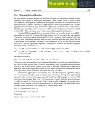 Section 5.4. Natural Language Text 101
5.4.2 Homograph disambiguation
The main problem in natural language text decoding is dealing with homographs, whether they be
accidental, part-of-speech or abbreviation homographs. Many systems choose to handle each of
these separately, and in particular abbreviation homographs are often with at the same time or in
the same module as semiotic classification. Typically this is done in systems which don’t have an
explicit semiotic classification stage. An alternative approach is to handle these in a single module.
Regardless, the general approach is to use one of the token disambiguation techniques described
in Section 5.2.1. Here we discuss some of the specifics of homograph disambiguation.
Turning to POS homographs first, we see that the classic way to resolve these is to use a POS-
tagger of the type described in Section 5.2.2. One problem with this approach is that unfortunately
POS-taggers only have a certain accuracy (96%-98% are commonly quoted figures [299]), and
often it is in the hard cases of resolving noun/verb pairs where the errors are made. Recall that the
POS tagger has two components, one which models sequences of tags and one which generates
tokens given a tag. The tag sequence n-gram is a very powerful constraint and nearly always gives
the correct answer in cases such as:
(47) The/det project/noun was/aux behind/prep schedule/noun
(48) The/det problem/noun is/aux how/wrb to/inf project/verb the/noun missile/noun
accurately/adv
but in sentences such as
(49) The new images project well on to the wall
POS-taggers often struggle as the n-gram sequence of tags alone is not sufficient to disambiguate in
this case. Part of the problem with POS taggers is that they are often formulated as general purpose
NLP tools, and as such are not focused on the goals of how they might be used in a particular
application. One simple improvement then is to adapt the tag set so that the discriminative power
in the algorithm is geared towards the distinctions we really care about.
An alternative approach is to use one of the word sense disambiguation algorithms as these
can be more easily focused for each homograph case. A further advantage in using the WSD
approach is that we can use this single approach for all type of homograph, not just the POS
homographs that the tagger deals with. To give an example, consider the abbreviation homograph
Dr which can encode DOCTOR or DRIVE. Both of these are often collocated with a proper noun,
but differ in their position relative to that proper noun. A simple feature that distinguishes many
examples is then whether the Dr occurs before or after the proper noun:
(50) Dr + proper-noun → DOCTOR
(51) proper-noun + Dr → DOCTOR
for example
(52) Dr Williams → DOCTOR WILLIAMS
 
