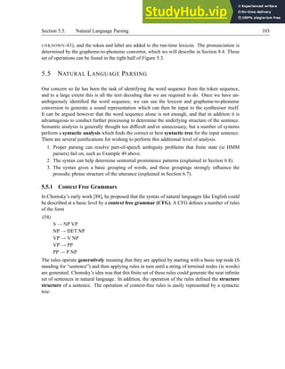 Section 5.5. Natural Language Parsing 103
UNKNOWN-43), and the token and label are added to the run-time lexicon. The pronunciation is
determined by the grapheme-to-phoneme convertor, which we will describe in Section 8.4. These
set of operations can be found in the right half of Figure 5.3.
5.5 NATURAL LANGUAGE PARSING
Our concern so far has been the task of identifying the word sequence from the token sequence,
and to a large extent this is all the text decoding that we are required to do. Once we have un-
ambiguously identified the word sequence, we can use the lexicon and grapheme-to-phoneme
conversion to generate a sound representation which can then be input to the synthesiser itself.
It can be argued however that the word sequence alone is not enough, and that in addition it is
advantageous to conduct further processing to determine the underlying structure of the sentence.
Semantic analysis is generally thought too difficult and/or unnecessary, but a number of systems
perform a syntactic analysis which finds the correct or best syntactic tree for the input sentence.
There are several justifications for wishing to perform this additional level of analysis.
1. Proper parsing can resolve part-of-speech ambiguity problems that finite state (ie HMM
parsers) fail on, such as Example 49 above.
2. The syntax can help determine sentential prominence patterns (explained in Section 6.8).
3. The syntax gives a basic grouping of words, and these groupings strongly influence the
prosodic phrase structure of the utterance (explained in Section 6.7).
5.5.1 Context Free Grammars
In Chomsky’s early work [88], he proposed that the syntax of natural languages like English could
be described at a basic level by a context free grammar (CFG). A CFG defines a number of rules
of the form
(54)
S → NP VP
NP → DET NP
VP → V NP
VP → PP
PP → P NP
The rules operate generatively meaning that they are applied by starting with a basic top node (S
standing for “sentence”) and then applying rules in turn until a string of terminal nodes (ie words)
are generated. Chomsky’s idea was that this finite set of these rules could generate the near infinite
set of sentences in natural language. In addition, the operation of the rules defined the structure
structure of a sentence. The operation of context-free rules is easily represented by a syntactic
tree:
 
