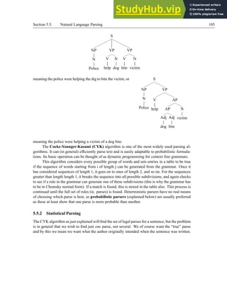 Section 5.5. Natural Language Parsing 105
S
NP
N
Police
VP
V
help
N
dog
VP
V
bite
N
victim
meaning the police were helping the dig to bite the victim, or S
NP
N
Police
VP
V
help
AP
AP
Adj
dog
Adj
bite
N
victim
meaning the police were helping a victim of a dog bite.
The Cocke-Younger-Kasami (CYK) algorithm is one of the most widely used parsing al-
gorithms. It can (in general) efficiently parse text and is easily adaptable to probabilistic formula-
tions. Its basic operation can be thought of as dynamic programming for context free grammars.
This algorithm considers every possible group of words and sets entries in a table to be true
if the sequence of words starting from i of length j can be generated from the grammar. Once it
has considered sequences of length 1, it goes on to ones of length 2, and so on. For the sequences
greater than length length 1, it breaks the sequence into all possible subdivisions, and again checks
to see if a rule in the grammar can generate one of these subdivisions (this is why the grammar has
to be in Chomsky normal form). If a match is found, this is stored in the table also. This process is
continued until the full set of rules (ie. parses) is found. Deterministic parsers have no real means
of choosing which parse is best, so probabilistic parsers (explained below) are usually preferred
as these at least show that one parse is more probable than another.
5.5.2 Statistical Parsing
The CYK algorithm as just explained will find the set of legal parses for a sentence, but the problem
is in general that we wish to find just one parse, not several. We of course want the “true” parse
and by this we mean we want what the author originally intended when the sentence was written.
 