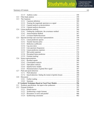 Summary of Contents xiii
12.1.5 Auditory scales . . . . . . . . . . . . . . . . . . . . . . . . . . . . . . 358
12.2 Filter bank analysis . . . . . . . . . . . . . . . . . . . . . . . . . . . . . . . . 359
12.3 The Cepstrum . . . . . . . . . . . . . . . . . . . . . . . . . . . . . . . . . . . 360
12.3.1 Cepstrum definition . . . . . . . . . . . . . . . . . . . . . . . . . . . 360
12.3.2 Treating the magnitude spectrum as a signal . . . . . . . . . . . . . . . 361
12.3.3 Cepstral analysis as deconvolution . . . . . . . . . . . . . . . . . . . . 362
12.3.4 Cepstral analysis discussion . . . . . . . . . . . . . . . . . . . . . . . 363
12.4 Linear prediction analysis . . . . . . . . . . . . . . . . . . . . . . . . . . . . . 364
12.4.1 Finding the coefficients: the covariance method . . . . . . . . . . . . . 365
12.4.2 Autocorrelation Method . . . . . . . . . . . . . . . . . . . . . . . . . 367
12.4.3 Levinson Durbin Recursion . . . . . . . . . . . . . . . . . . . . . . . 369
12.5 Spectral envelope and vocal tract representations . . . . . . . . . . . . . . . . . 370
12.5.1 Linear prediction spectra . . . . . . . . . . . . . . . . . . . . . . . . . 370
12.5.2 Transfer function poles . . . . . . . . . . . . . . . . . . . . . . . . . . 372
12.5.3 Reflection coefficients . . . . . . . . . . . . . . . . . . . . . . . . . . 372
12.5.4 Log area ratios . . . . . . . . . . . . . . . . . . . . . . . . . . . . . . 375
12.5.5 Line spectrum frequencies . . . . . . . . . . . . . . . . . . . . . . . . 375
12.5.6 Linear prediction cepstrum . . . . . . . . . . . . . . . . . . . . . . . . 377
12.5.7 Mel-scaled cepstrum . . . . . . . . . . . . . . . . . . . . . . . . . . . 378
12.5.8 Perceptual linear prediction . . . . . . . . . . . . . . . . . . . . . . . 378
12.5.9 Formant tracking . . . . . . . . . . . . . . . . . . . . . . . . . . . . . 378
12.6 Source representations . . . . . . . . . . . . . . . . . . . . . . . . . . . . . . . 380
12.6.1 Residual signals . . . . . . . . . . . . . . . . . . . . . . . . . . . . . 380
12.6.2 Closed-phase analysis . . . . . . . . . . . . . . . . . . . . . . . . . . 383
12.6.3 Open-phase analysis . . . . . . . . . . . . . . . . . . . . . . . . . . . 385
12.6.4 Impulse/noise models . . . . . . . . . . . . . . . . . . . . . . . . . . 386
12.6.5 Parameterisation of glottal flow signal . . . . . . . . . . . . . . . . . . 387
12.7 Pitch and epoch detection . . . . . . . . . . . . . . . . . . . . . . . . . . . . . 388
12.7.1 Pitch detection . . . . . . . . . . . . . . . . . . . . . . . . . . . . . . 388
12.7.2 Epoch detection: finding the instant of glottal closure . . . . . . . . . . 390
12.8 Discussion . . . . . . . . . . . . . . . . . . . . . . . . . . . . . . . . . . . . . 393
12.8.1 Further reading . . . . . . . . . . . . . . . . . . . . . . . . . . . . . . 394
12.8.2 Summary . . . . . . . . . . . . . . . . . . . . . . . . . . . . . . . . . 394
13 Synthesis Techniques Based on Vocal Tract Models . . . . . . . . . . . . . . . . . . . . . . . . . . 396
13.1 Synthesis specification: the input to the synthesiser . . . . . . . . . . . . . . . . 396
13.2 Formant Synthesis . . . . . . . . . . . . . . . . . . . . . . . . . . . . . . . . . 397
13.2.1 Sound sources . . . . . . . . . . . . . . . . . . . . . . . . . . . . . . 398
13.2.2 Synthesising a single formant . . . . . . . . . . . . . . . . . . . . . . 399
13.2.3 Resonators in series and parallel . . . . . . . . . . . . . . . . . . . . . 400
13.2.4 Synthesising consonants . . . . . . . . . . . . . . . . . . . . . . . . . 402
 