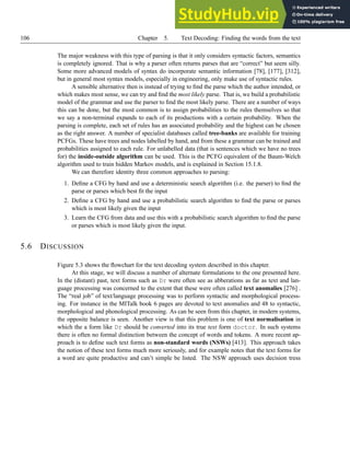 106 Chapter 5. Text Decoding: Finding the words from the text
The major weakness with this type of parsing is that it only considers syntactic factors, semantics
is completely ignored. That is why a parser often returns parses that are “correct” but seem silly.
Some more advanced models of syntax do incorporate semantic information [78], [177], [312],
but in general most syntax models, especially in engineering, only make use of syntactic rules.
A sensible alternative then is instead of trying to find the parse which the author intended, or
which makes most sense, we can try and find the most likely parse. That is, we build a probabilistic
model of the grammar and use the parser to find the most likely parse. There are a number of ways
this can be done, but the most common is to assign probabilities to the rules themselves so that
we say a non-terminal expands to each of its productions with a certain probability. When the
parsing is complete, each set of rules has an associated probability and the highest can be chosen
as the right answer. A number of specialist databases called tree-banks are available for training
PCFGs. These have trees and nodes labelled by hand, and from these a grammar can be trained and
probabilities assigned to each rule. For unlabelled data (that is sentences which we have no trees
for) the inside-outside algorithm can be used. This is the PCFG equivalent of the Baum-Welch
algorithm used to train hidden Markov models, and is explained in Section 15.1.8.
We can therefore identity three common approaches to parsing:
1. Define a CFG by hand and use a deterministic search algorithm (i.e. the parser) to find the
parse or parses which best fit the input
2. Define a CFG by hand and use a probabilistic search algorithm to find the parse or parses
which is most likely given the input
3. Learn the CFG from data and use this with a probabilistic search algorithm to find the parse
or parses which is most likely given the input.
5.6 DISCUSSION
Figure 5.3 shows the flowchart for the text decoding system described in this chapter.
At this stage, we will discuss a number of alternate formulations to the one presented here.
In the (distant) past, text forms such as Dr were often see as abberations as far as text and lan-
guage processing was concerned to the extent that these were often called text anomalies [276] .
The “real job” of text/language processing was to perform syntactic and morphological process-
ing. For instance in the MITalk book 6 pages are devoted to text anomalies and 48 to syntactic,
morphological and phonological processing. As can be seen from this chapter, in modern systems,
the opposite balance is seen. Another view is that this problem is one of text normalisation in
which the a form like Dr should be converted into its true text form doctor. In such systems
there is often no formal distinction between the concept of words and tokens. A more recent ap-
proach is to define such text forms as non-standard words (NSWs) [413]. This approach takes
the notion of these text forms much more seriously, and for example notes that the text forms for
a word are quite productive and can’t simple be listed. The NSW approach uses decision tress
 