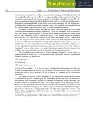 108 Chapter 5. Text Decoding: Finding the words from the text
source/channel paradigm where we have a clean, discrete underlying form that has generated the
noisy surface form that we observe. This is a very general and powerful model and has been shown
successful in many speech and language applications. It facilitates the ability to have abbrevia-
tions, misspellings and ambiguity all handled in a single unified powerful statistical framework.
Probabilistic models can be built for the general process of text encoding that will facilitate suc-
cessful decoding. In addition, once the words are found in this model, all problems of ambiguity
are resolved, which greatly simplifies the work of say the pronunciation module.
The model of semiotic systems described here makes explicit the notion that text encodes
other information that natural language information. This is well understood in the field of semi-
otics but is nearly universally ignored or brushed over in speech and language processing. There
are two main advantages we see in adopting this model. First, it makes explicit the difference
between analysis and verbalisation. In analysing text tokens (for example the time 3:30pm) there
is one, and only one, correct answer which is hour=3, minutes=30, part-of-day=afternoon. When
it comes to verbalisation however, there are many ways in which we can render this as words, e.g.
THREE THIRTY, HALF PAST THREE, HALF THREE etc and different users will have different pref-
erences depending on their dialectal preferences and system application. The upshot is that it is
significantly easier to build a system where we know that only one part suffers from this subjective
problem - the analysis/decoding part can be attempted with complete assuredness.
The second advantage comes when we consider language dependence. It may not be im-
mediately apparent, but the text 3:30 is nearly universally recognisable no matter which natural
language surrounds it so we can have
(56) THREE THIRTY
in English and
(57) TROIS HEURES TRENTE
in French. If we consider 3:30 as simple a strange encoding of natural language, we would have
to build a separate analysis system for every language. With the semiotic model, one classifier
and decoder suffices for all languages; all that is required is a language specific verbalisation
component 1
We need to comment on the shift in emphasis in text analysis between older systems which
concentrated on syntactic, morphological and phonological analysis and paid little attention to
text decoding issues, and modern systems which perform little linguistic analysis but devote con-
siderable attention to ambiguous text forms. The are three separate factors influencing this shift.
Firstly, with the commercialisation of TTS, we have found that in real use, non-canonical word
encodings and non-natural language text is rife and any TTS system must deal with this compre-
hensively and robustly if it is to be judged usable. Secondly, the simple length of time we have
had to collect data and particularly lexicons over the years means that we have very comprehensive
1 It is perhaps worth mentioning at this stage that books on teaching languages to non-native speakers are often
particularly good at explaining the rules as to how numbers, times and dates are verbalised in particular languages.
 