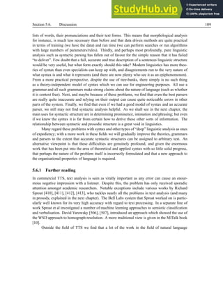 Section 5.6. Discussion 109
lists of words, their pronunciations and their text forms. This means that morphological analysis
for instance, is much less necessary than before and that data driven methods are quite practical
in terms of training (we have the data) and run time (we can perform searches or run algorithms
with large numbers of parameters/rules). Thirdly, and perhaps most profoundly, pure linguistic
analysis such as syntactic parsing has fallen out of favour for the simple reason that it has failed
“to deliver”. Few doubt that a full, accurate and true description of a sentences linguistic structure
would be very useful, but what form exactly should this take? Modern linguistics has more theo-
ries of syntax than even specialists can keep up with, and disagreements run to the very nature of
what syntax is and what it represents (and there are now plenty who see it as an epiphenomenon).
From a more practical perspective, despite the use of tree-banks, there simply is no such thing
as a theory-independent model of syntax which we can use for engineering purposes. All use a
grammar and all such grammars make strong claims about the nature of language (such as whether
it is context free). Next, and maybe because of these problems, we find that even the best parsers
are really quite inaccurate and relying on their output can cause quite noticeable errors in other
parts of the system. Finally, we find that even if we had a good model of syntax and an accurate
parser, we still may not find syntactic analysis helpful. As we shall see in the next chapter, the
main uses for syntactic structure are in determining prominence, intonation and phrasing; but even
if we knew the syntax it is far from certain how to derive these other sorts of information. The
relationship between syntactic and prosodic structure is a great void in linguistics.
Many regard these problems with syntax and other types of “deep” linguistic analysis as ones
of expediency; with a more work in these fields we will gradually improve the theories, grammars
and parsers to the extent that accurate syntactic structures can be assigned to arbitrary text. An
alternative viewpoint is that these difficulties are genuinely profound, and given the enormous
work that has been put into the area of theoretical and applied syntax with so little solid progress,
that perhaps the nature of the problem itself is incorrectly formulated and that a new approach to
the organisational properties of language is required.
5.6.1 Further reading
In commercial TTS, text analysis is seen as vitally important as any error can cause an enour-
mous negative impression with a listener. Despite this, the problem has only received sporadic
attention amongst academic researchers. Notable exceptions include various works by Richard
Sproat [410], [411], [412], [413], who tackles nearly all the problems in text analysis (and many
in prosody, explained in the next chapter). The Bell Labs system that Sproat worked on is partic-
ularly well known for its very high accuracy with regard to text processing. In a separate line of
work Sproat et al investigated a number of machine learning approaches to semiotic classification
and verbalisation. David Yarowsky [506], [507], introduced an approach which showed the use of
the WSD approach to homograph resolution. A more traditional view is given in the MITalk book
[10].
Outside the field of TTS we find that a lot of the work in the field of natural language
 