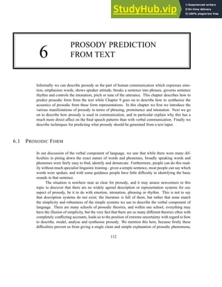 6
PROSODY PREDICTION
FROM TEXT
Informally we can describe prosody as the part of human communication which expresses emo-
tion, emphasises words, shows speaker attitude, breaks a sentence into phrases, governs sentence
rhythm and controls the intonation, pitch or tune of the utterance. This chapter describes how to
predict prosodic form from the text while Chapter 9 goes on to describe how to synthesize the
acoustics of prosodic from these form representations. In this chapter we first we introduce the
various manifestations of prosody in terms of phrasing, prominence and intonation. Next we go
on to describe how prosody is used in communication, and in particular explain why this has a
much more direct affect on the final speech patterns than with verbal communication. Finally we
describe techniques for predicting what prosody should be generated from a text input.
6.1 PROSODIC FORM
In our discussion of the verbal component of language, we saw that while there were many dif-
ficulties in pining down the exact nature of words and phonemes, broadly speaking words and
phonemes were fairly easy to find, identify and demarcate. Furthermore, people can do this read-
ily without much specialist linguistic training - given a simple sentence, most people can say which
words were spoken, and with some guidance people have little difficulty in identifying the basic
sounds in that sentence.
The situation is nowhere near as clear for prosody, and it may amaze newcomers to this
topic to discover that there are no widely agreed description or representation systems for any
aspect of prosody, be it to do with emotion, intonation, phrasing or rhythm. This is not to say
that description systems do not exist; the literature is full of them, but rather that none match
the simplicity and robustness of the simple systems we use to describe the verbal component of
language. There are many schools of prosodic theories, and within one school, everything may
have the illusion of simplicity, but the very fact that there are so many different theories often with
completely conflicting accounts, leads us to the position of extreme uncertainty with regard to how
to describe, model, analyse and synthesise prosody. We mention this here, because firstly these
difficulties prevent us from giving a single clean and simple explanation of prosodic phenomena,
112
 
