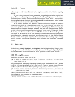 Section 6.2. Phrasing 113
and secondly we wish to alert the reader to the very tenuous nature of the literature regarding
prosody.
To some extent prosody can be seen as a parallel communication mechanism to verbal lan-
guage. There we had meaning, form and signal, and broadly speaking we can use these terms
when talking about prosody. Hence we can have a meaning (say anger), which is manifested in a
form (say raised pitch levels), which is common to all speakers of a group, which is then encoded
acoustically in a joint process with verbal encoding.
At the semantic (meaning) level, prosody is no more difficult to describe than the semantics
of the verbal component (i.e. with great difficulty). It is when we get to prosodic form that we start
to see more significant differences between prosody and verbal language. With verbal language,
our basic units are words and phonemes, and while these units have some difficulties, they are
certainly coherent enough for the engineering purposes of text-to-speech. With prosody though,
the situation is much more complex as it is very difficult to determine the basics of what prosodic
form should be. We believe on the one hand that abstract prosodic form does exist (we all seem to
use similar patterns when asking questions in particular ways), but on the other find it difficult to
describe how this should operate in practice. In the next sections then we attempt to give a theory
neutral1 account of some prosodic phenomena before describing some of the more well known
models.
6.2 PHRASING
We use the term prosodic phrasing or just phrasing to describe the phenomenon of where speak-
ers groups certain words within the utterances they speak. As will all aspects of prosody, there is
acknowledgment that this phenomenon exists, but no agreement as to how best to describe it.
6.2.1 Phrasing Phenomena
Many cases are clear cut, so that when we say
(58) IN TERMS OF THE NECESSARY POLITICAL EXPEDIENCY | THE RESULT WAS CLEARLY A
GOOD ONE FOR SHAW
there is a clear break in grouping between the words up to and including EXPEDIENCY and the
words that follow (here phrasing is marked with a | symbol). The above case may be unproblematic
but there are theories which state that many finer groupings exist, so that we would have:
(59) IN TERMS | OF THE NECESSARY | POLITICAL EXPEDIENCY | | THE RESULT | WAS CLEARLY
| A GOOD ONE | FOR SHAW
(where || indicates a strong phrase break) and furthermore, some theories express this as a brack-
eting to show that some groupings are stronger than others:
1 In reality, there is no such thing as theory neutral, we always make some assumptions when we describe anything.
 