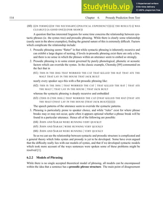 114 Chapter 6. Prosody Prediction from Text
(60) ((IN TERMS) ((OF THE NECESSARY) (POLITICAL EXPEDIENCY))) (( THE RESULT) (( WAS
CLEARLY) (A GOOD ONE)) (FOR SHAW))
A question that has interested linguists for some time concerns the relationship between syn-
tactic phrases (ie. the syntax tree) and prosodic phrasing. While there is clearly some relationship
(easily seen in the above examples), finding the general nature of this is extremely difficult. Factors
which complicate the relationship include:
1. Prosodic phrasing seems “flatter” in that while syntactic phrasing is inherently recursive and
can exhibit a large degree of nesting, if levels in prosodic phrasing exist there are only a few,
and there is no sense in which the phrases within an utterance seem to embed so strongly.
2. Prosodic phrasing is to some extent governed by purely phonological, phonetic or acoustic
factors which can override the syntax. In the classic example, Chomsky [89] commented on
the fact that in
(61) THIS IS THE DOG THAT WORRIED THE CAT THAT KILLED THE RAT THAT ATE THE
MALT THAT LAY IN THE HOUSE THAT JACK BUILT
nearly every speaker says this with a flat prosodic phrasing like:
(62) THIS IS THE DOG | THAT WORRIED THE CAT | THAT KILLED THE RAT | THAT ATE
THE MALT | THAT LAY IN THE HOUSE | THAT JACK BUILT
whereas the syntactic phrasing is deeply recursive and embedded
(63) (THIS IS (THE DOG ( THAT WORRIED THE CAT (THAT KILLED THE RAT (THAT ATE
THE MALT (THAT LAY IN THE HOUSE (THAT JACK BUILT)))))))
The speech patterns of the utterance seem to override the syntactic patterns.
3. Phrasing is particularly prone to speaker choice, and while “rules” exist for where phrase
breaks may or may not occur, quite often it appears optional whether a phrase break will be
found in a particular utterance. Hence all of the following are possible:
(64) JOHN AND SARAH WERE RUNNING VERY QUICKLY
(65) JOHN AND SARAH | WERE RUNNING VERY QUICKLY
(66) JOHN AND SARAH WERE RUNNING | VERY QUICKLY
So as we can see the relationship between syntactic and prosodic structure is complicated and
a general theory which links syntax and prosody is yet to be developed. Some have even argued
that the difficulty really lies with our models of syntax, and that if we developed syntactic models
which took more account of the ways sentences were spoken some of these problems might be
resolved [1].
6.2.2 Models of Phrasing
While there is no single accepted theoretical model of phrasing, all models can be encompassed
within the idea that a sentence has a prosodic phrase structure. The main point of disagreement
 