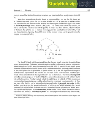 Section 6.2. Phrasing 115
revolves around the details of this phrase structure, and in particular how nested or deep it should
be.
Some have proposed that phrasing should be represented by a tree and that this should act
as a parallel tree to the syntax tree. As such the prosodic tree can be generated by a CFG, and so
can have recursion and arbitrary depth. Perhaps the most elegant model of this type is the model
of metrical phonology from Liberman [284], [286]. The central idea is that any sentence, or
part of sentence has a metrical tree which specifies its phrase and stress patterns. The lowest unit
in the tree is the syllable, and so metrical phonology provides a unified theory of syllable, word
and phrasal patterns. Ignoring the syllable level for the moment we can see the general form of a
metrical trees example below:
W
W
was
S
clearly
S
W
W
a
S
S
good
W
one
S
W
for
S
shaw
The S and W labels will be explained later, but for now simply note that the metrical tree
groups words together. This model seems particularly good at explaining the patterns within com-
pound noun phrases, which we will re-examine in Section 6.3.1. A major criticism though is that
the theory implies unlimited depth in trees, which implies that a) there are many graded subtleties
in the actual production or perception of phrase breaks, or b) that this representation maps to
another surface representation that is flatter and has fewer levels. Many solutions have been pro-
posed, both as amendments to the original theory2 and as alternatives. The theory of compound
prosodic domains proposed by Ladd [268] allows a more limited recursion with arbitrary depth
but not full recursion. Another variant, called the strict layer hypothesis [398] is much more
constrained and states that every word has a fixed number of prosodic constituents above it. This
and many other theories can be seen as forming a model called the prosodic hierarchy. In this,
we have a tree as before, but with a fixed number of levels, each of which is its own type. A rich
version of this might include the levels utterance, intonational phrase, phonological phrase, word,
foot, syllable and segment. In this intonational phrase means a large phrase with a clear intona-
tional tune (see below), a phonological phrase is a smaller phrase that spans only a few words,
2 The field of metrical phonology still survives today, but unfortunately bears little resemblance to the elegance and
power of the original theory.
 