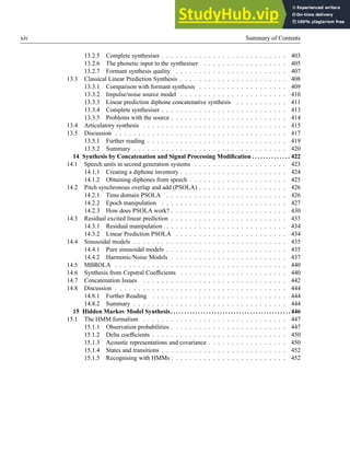 xiv Summary of Contents
13.2.5 Complete synthesiser . . . . . . . . . . . . . . . . . . . . . . . . . . . 403
13.2.6 The phonetic input to the synthesiser . . . . . . . . . . . . . . . . . . 405
13.2.7 Formant synthesis quality . . . . . . . . . . . . . . . . . . . . . . . . 407
13.3 Classical Linear Prediction Synthesis . . . . . . . . . . . . . . . . . . . . . . . 408
13.3.1 Comparison with formant synthesis . . . . . . . . . . . . . . . . . . . 409
13.3.2 Impulse/noise source model . . . . . . . . . . . . . . . . . . . . . . . 410
13.3.3 Linear prediction diphone concatenative synthesis . . . . . . . . . . . 411
13.3.4 Complete synthesiser . . . . . . . . . . . . . . . . . . . . . . . . . . . 413
13.3.5 Problems with the source . . . . . . . . . . . . . . . . . . . . . . . . . 414
13.4 Articulatory synthesis . . . . . . . . . . . . . . . . . . . . . . . . . . . . . . . 415
13.5 Discussion . . . . . . . . . . . . . . . . . . . . . . . . . . . . . . . . . . . . . 417
13.5.1 Further reading . . . . . . . . . . . . . . . . . . . . . . . . . . . . . . 419
13.5.2 Summary . . . . . . . . . . . . . . . . . . . . . . . . . . . . . . . . . 420
14 Synthesis by Concatenation and Signal Processing Modification . . . . . . . . . . . . . . 422
14.1 Speech units in second generation systems . . . . . . . . . . . . . . . . . . . . 423
14.1.1 Creating a diphone inventory . . . . . . . . . . . . . . . . . . . . . . . 424
14.1.2 Obtaining diphones from speech . . . . . . . . . . . . . . . . . . . . . 425
14.2 Pitch synchronous overlap and add (PSOLA) . . . . . . . . . . . . . . . . . . . 426
14.2.1 Time domain PSOLA . . . . . . . . . . . . . . . . . . . . . . . . . . 426
14.2.2 Epoch manipulation . . . . . . . . . . . . . . . . . . . . . . . . . . . 427
14.2.3 How does PSOLA work? . . . . . . . . . . . . . . . . . . . . . . . . . 430
14.3 Residual excited linear prediction . . . . . . . . . . . . . . . . . . . . . . . . . 433
14.3.1 Residual manipulation . . . . . . . . . . . . . . . . . . . . . . . . . . 434
14.3.2 Linear Prediction PSOLA . . . . . . . . . . . . . . . . . . . . . . . . 434
14.4 Sinusoidal models . . . . . . . . . . . . . . . . . . . . . . . . . . . . . . . . . 435
14.4.1 Pure sinusoidal models . . . . . . . . . . . . . . . . . . . . . . . . . . 435
14.4.2 Harmonic/Noise Models . . . . . . . . . . . . . . . . . . . . . . . . . 437
14.5 MBROLA . . . . . . . . . . . . . . . . . . . . . . . . . . . . . . . . . . . . . 440
14.6 Synthesis from Cepstral Coefficients . . . . . . . . . . . . . . . . . . . . . . . 440
14.7 Concatenation Issues . . . . . . . . . . . . . . . . . . . . . . . . . . . . . . . 442
14.8 Discussion . . . . . . . . . . . . . . . . . . . . . . . . . . . . . . . . . . . . . 444
14.8.1 Further Reading . . . . . . . . . . . . . . . . . . . . . . . . . . . . . 444
14.8.2 Summary . . . . . . . . . . . . . . . . . . . . . . . . . . . . . . . . . 444
15 Hidden Markov Model Synthesis. . . . . . . . . . . . . . . . . . . . . . . . . . . . . . . . . . . . . . . . . . . .446
15.1 The HMM formalism . . . . . . . . . . . . . . . . . . . . . . . . . . . . . . . 447
15.1.1 Observation probabilities . . . . . . . . . . . . . . . . . . . . . . . . . 447
15.1.2 Delta coefficients . . . . . . . . . . . . . . . . . . . . . . . . . . . . . 450
15.1.3 Acoustic representations and covariance . . . . . . . . . . . . . . . . . 450
15.1.4 States and transitions . . . . . . . . . . . . . . . . . . . . . . . . . . . 452
15.1.5 Recognising with HMMs . . . . . . . . . . . . . . . . . . . . . . . . . 452
 