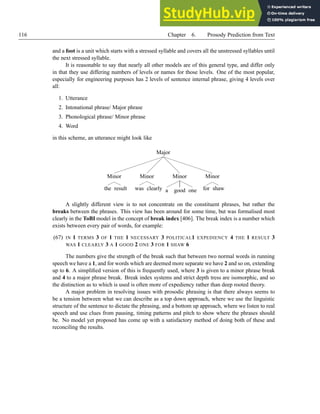 116 Chapter 6. Prosody Prediction from Text
and a foot is a unit which starts with a stressed syllable and covers all the unstressed syllables until
the next stressed syllable.
It is reasonable to say that nearly all other models are of this general type, and differ only
in that they use differing numbers of levels or names for those levels. One of the most popular,
especially for engineering purposes has 2 levels of sentence internal phrase, giving 4 levels over
all:
1. Utterance
2. Intonational phrase/ Major phrase
3. Phonological phrase/ Minor phrase
4. Word
in this scheme, an utterance might look like
Major
Minor
the result
Minor
was clearly
Minor
a good one
Minor
for shaw
A slightly different view is to not concentrate on the constituent phrases, but rather the
breaks between the phrases. This view has been around for some time, but was formalised most
clearly in the ToBI model in the concept of break index [406]. The break index is a number which
exists between every pair of words, for example:
(67) IN 1 TERMS 3 OF 1 THE 1 NECESSARY 3 POLITICAL1 EXPEDIENCY 4 THE 1 RESULT 3
WAS 1 CLEARLY 3 A 1 GOOD 2 ONE 3 FOR 1 SHAW 6
The numbers give the strength of the break such that between two normal words in running
speech we have a 1, and for words which are deemed more separate we have 2 and so on, extending
up to 6. A simplified version of this is frequently used, where 3 is given to a minor phrase break
and 4 to a major phrase break. Break index systems and strict depth tress are isomorphic, and so
the distinction as to which is used is often more of expediency rather than deep rooted theory.
A major problem in resolving issues with prosodic phrasing is that there always seems to
be a tension between what we can describe as a top down approach, where we use the linguistic
structure of the sentence to dictate the phrasing, and a bottom up approach, where we listen to real
speech and use clues from pausing, timing patterns and pitch to show where the phrases should
be. No model yet proposed has come up with a satisfactory method of doing both of these and
reconciling the results.
 