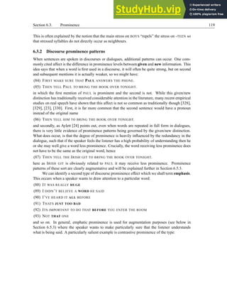 Section 6.3. Prominence 119
This is often explained by the notion that the main stress on BOYS “repels” the stress on -TEEN so
that stressed syllables do not directly occur as neighbours.
6.3.2 Discourse prominence patterns
When sentences are spoken in discourses or dialogues, additional patterns can occur. One com-
monly cited affect is the difference in prominence levels between given and new information. This
idea says that when a word is first used in a discourse, it will often be quite strong, but on second
and subsequent mentions it is actually weaker, so we might have:
(84) FIRST MAKE SURE THAT PAUL ANSWERS THE PHONE.
(85) THEN TELL PAUL TO BRING THE BOOK OVER TONIGHT.
in which the first mention of PAUL is prominent and the second is not. While this given/new
distinction has traditionally received considerable attention in the literature, many recent empirical
studies on real speech have shown that this affect is not so common as traditionally though [328],
[329], [23], [330]. First, it is far more common that the second sentence would have a pronoun
instead of the original name
(86) THEN TELL HIM TO BRING THE BOOK OVER TONIGHT.
and secondly, as Aylett [24] points out, even when words are repeated in full form in dialogues,
there is very little evidence of prominence patterns being governed by the given/new distinction.
What does occur, is that the degree of prominence is heavily influenced by the redundancy in the
dialogue, such that if the speaker feels the listener has a high probability of understanding then he
or she may well give a word less prominence. Crucially, the word receiving less prominence does
not have to be the same as the original word, hence
(87) THEN TELL THE IRISH GIT TO BRING THE BOOK OVER TONIGHT.
here as IRISH GIT is obviously related to PAUL it may receive less prominence. Prominence
patterns of these sort are clearly augmentative and will be explained further in Section 6.5.3.
We can identify a second type of discourse prominence effect which we shall term emphasis.
This occurs when a speaker wants to draw attention to a particular word:
(88) IT WAS REALLY HUGE
(89) I DIDN’T BELIEVE A WORD HE SAID
(90) I’VE HEARD IT ALL BEFORE
(91) THATS JUST TOO BAD
(92) ITS IMPORTANT TO DO THAT BEFORE YOU ENTER THE ROOM
(93) NOT THAT ONE
and so on. In general, emphatic prominence is used for augmentation purposes (see below in
Section 6.5.3) where the speaker wants to make particularly sure that the listener understands
what is being said. A particularly salient example is contrastive prominence of the type:
 
