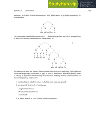 Section 6.3. Prominence 121
also neatly deals with the issue of prominence shift, which occurs in the following example for
many speakers:
W
S
city
W
hall
S
S
parking
W
lot
(the prominence has shifted from HALL to CITY). Just as with phrasing however, it seems difficult
to believe that when it comes to a whole sentence such as:
W
W
W
I
S
left
S
W
my
S
car
S
W
in
S
W
the
S
W
S
city
W
hall
S
S
parking
W
lot
]
that speakers can make and listeners discern all these different degrees of phrasing. This has lead to
researchers proposing a fixed number of types or levels of prominence, but as with phrasing, there
is virtually no agreement as to how many there should be. Probably the most common models for
practical engineering purposes are:
1. a metrical tree in which the values on the high level nodes are ignored
2. a system with three levels of prominence
(a) prominent/stressed
(b) un-prominent/unstressed
(c) reduced
3. as above, but with an extra level for emphatic prominence.
 