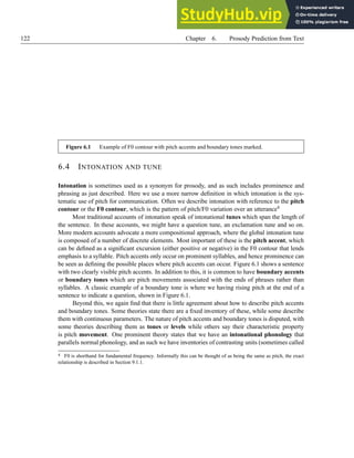 122 Chapter 6. Prosody Prediction from Text
Figure 6.1 Example of F0 contour with pitch accents and boundary tones marked.
6.4 INTONATION AND TUNE
Intonation is sometimes used as a synonym for prosody, and as such includes prominence and
phrasing as just described. Here we use a more narrow definition in which intonation is the sys-
tematic use of pitch for communication. Often we describe intonation with reference to the pitch
contour or the F0 contour, which is the pattern of pitch/F0 variation over an utterance4
Most traditional accounts of intonation speak of intonational tunes which span the length of
the sentence. In these accounts, we might have a question tune, an exclamation tune and so on.
More modern accounts advocate a more compositional approach, where the global intonation tune
is composed of a number of discrete elements. Most important of these is the pitch accent, which
can be defined as a significant excursion (either positive or negative) in the F0 contour that lends
emphasis to a syllable. Pitch accents only occur on prominent syllables, and hence prominence can
be seen as defining the possible places where pitch accents can occur. Figure 6.1 shows a sentence
with two clearly visible pitch accents. In addition to this, it is common to have boundary accents
or boundary tones which are pitch movements associated with the ends of phrases rather than
syllables. A classic example of a boundary tone is where we having rising pitch at the end of a
sentence to indicate a question, shown in Figure 6.1.
Beyond this, we again find that there is little agreement about how to describe pitch accents
and boundary tones. Some theories state there are a fixed inventory of these, while some describe
them with continuous parameters. The nature of pitch accents and boundary tones is disputed, with
some theories describing them as tones or levels while others say their characteristic property
is pitch movement. One prominent theory states that we have an intonational phonology that
parallels normal phonology, and as such we have inventories of contrasting units (sometimes called
4 F0 is shorthand for fundamental frequency. Informally this can be thought of as being the same as pitch, the exact
relationship is described in Section 9.1.1.
 