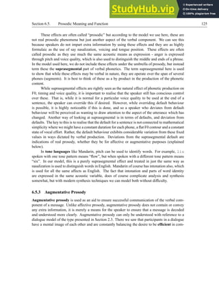 Section 6.5. Prosodic Meaning and Function 125
These effects are often called “prosodic” but according to the model we use here, these are
not real prosodic phenomena but just another aspect of the verbal component. We can see this
because speakers do not impart extra information by using these effects and they are as highly
formulaic as the use of say nasalization, voicing and tongue position. These effects are often
called prosodic as they use much the same acoustic means as expression - anger is expressed
through pitch and voice quality, which is also used to distinguish the middle and ends of a phrase.
In the model used here, we do not include these effects under the umbrella of prosody, but instead
term these the suprasegmental part of verbal phonetics. The term suprasegmental here is used
to show that while these effects may be verbal in nature, they are operate over the span of several
phones (segments). It is best to think of these as a by product in the production of the phonetic
content.
While suprasegmental effects are rightly seen as the natural effect of phonetic production on
F0, timing and voice quality, it is important to realise that the speaker still has conscious control
over these. That is, while it is normal for a particular voice quality to be used at the end of a
sentence, the speaker can override this if desired. However, while overriding default behaviour
is possible, it is highly noticeable if this is done, and so a speaker who deviates from default
behaviour will be perceived as wanting to draw attention to the aspect of the utterance which has
changed. Another way of looking at suprasegmental is in terms of defaults, and deviation from
defaults. The key to this is to realise that the default for a sentence is not connected to mathematical
simplicity where we might have a constant duration for each phone, a flat F0 contour and a constant
state of vocal effort. Rather, the default behaviour exhibits considerable variation from these fixed
values in ways dictated by verbal production. Deviations from the suprasegmental default are
indications of real prosody, whether they be for affective or augmentative purposes (explained
below).
In tone languages like Mandarin, pitch can be used to identify words. For example, liu
spoken with one tone pattern means “flow”, but when spoken with a different tone pattern means
“six”. In our model, this is a purely suprasegmental effect and treated in just the same way as
nasalization is used to distinguish words in English. Mandarin of course has intonation also, which
is used for all the same affects as English. The fact that intonation and parts of word identity
are expressed in the same acoustic variable, does of course complicate analysis and synthesis
somewhat, but with modern synthesis techniques we can model both without difficulty.
6.5.3 Augmentative Prosody
Augmentative prosody is used as an aid to ensure successful communication of the verbal com-
ponent of a message. Unlike affective prosody, augmentative prosody does not contain or convey
any extra information, it is merely a means for the speaker to ensure that a message is decoded
and understood more clearly. Augmentative prosody can only be understood with reference to a
dialogue model of the type presented in Section 2.3. There we saw that participants in a dialogue
have a mental image of each other and are constantly balancing the desire to be efficient in com-
 