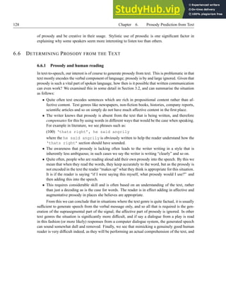 128 Chapter 6. Prosody Prediction from Text
of prosody and be creative in their usage. Stylistic use of prosodic is one significant factor in
explaining why some speakers seem more interesting to listen too than others.
6.6 DETERMINING PROSODY FROM THE TEXT
6.6.1 Prosody and human reading
In text-to-speech, our interest is of course to generate prosody from text. This is problematic in that
text mostly encodes the verbal component of language; prosody is by and large ignored. Given that
prosody is such a vital part of spoken language, how then is it possible that written communication
can even work? We examined this in some detail in Section 3.2, and can summarise the situation
as follows:
• Quite often text encodes sentences which are rich in propositional content rather than af-
fective content. Text genres like newspapers, non-fiction books, histories, company reports,
scientific articles and so on simply do not have much affective content in the first place.
• The writer knows that prosody is absent from the text that is being written, and therefore
compensates for this by using words in different ways that would be the case when speaking.
For example in literature, we see phrases such as:
(100) ‘thats right’, he said angrily
where the he said angrily is obviously written to help the reader understand how the
‘thats right’ section should have sounded.
• The awareness that prosody is lacking often leads to the writer writing in a style that is
inherently less ambiguous; in such cases we say the writer is writing “clearly” and so on.
• Quite often, people who are reading aloud add their own prosody into the speech. By this we
mean that when they read the words, they keep accurately to the word, but as the prosody is
not encoded in the text the reader “makes up” what they think is appropriate for this situation.
It is if the reader is saying “if I were saying this myself, what prosody would I use?” and
then adding this into the speech.
• This requires considerable skill and is often based on an understanding of the text, rather
than just a decoding as is the case for words. The reader is in effect adding in affective and
augmentative prosody in places she believes are appropriate.
From this we can conclude that in situations where the text genre is quite factual, it is usually
sufficient to generate speech from the verbal message only, and so all that is required is the gen-
eration of the suprasegmental part of the signal; the affective part of prosody is ignored. In other
text genres the situation is significantly more difficult, and if say a dialogue from a play is read
in this fashion (or more likely) responses from a computer dialogue system, the generated speech
can sound somewhat dull and removed. Finally, we see that mimicking a genuinely good human
reader is very difficult indeed, as they will be performing an actual comprehension of the text, and
 