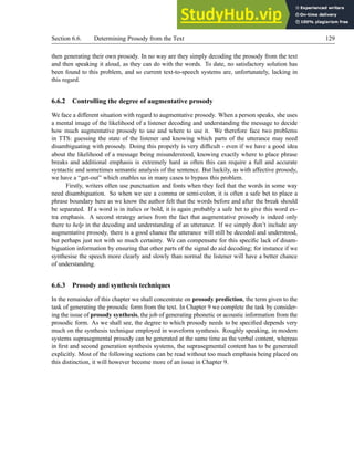 Section 6.6. Determining Prosody from the Text 129
then generating their own prosody. In no way are they simply decoding the prosody from the text
and then speaking it aloud, as they can do with the words. To date, no satisfactory solution has
been found to this problem, and so current text-to-speech systems are, unfortunately, lacking in
this regard.
6.6.2 Controlling the degree of augmentative prosody
We face a different situation with regard to augmentative prosody. When a person speaks, she uses
a mental image of the likelihood of a listener decoding and understanding the message to decide
how much augmentative prosody to use and where to use it. We therefore face two problems
in TTS: guessing the state of the listener and knowing which parts of the utterance may need
disambiguating with prosody. Doing this properly is very difficult - even if we have a good idea
about the likelihood of a message being misunderstood, knowing exactly where to place phrase
breaks and additional emphasis is extremely hard as often this can require a full and accurate
syntactic and sometimes semantic analysis of the sentence. But luckily, as with affective prosody,
we have a “get-out” which enables us in many cases to bypass this problem.
Firstly, writers often use punctuation and fonts when they feel that the words in some way
need disambiguation. So when we see a comma or semi-colon, it is often a safe bet to place a
phrase boundary here as we know the author felt that the words before and after the break should
be separated. If a word is in italics or bold, it is again probably a safe bet to give this word ex-
tra emphasis. A second strategy arises from the fact that augmentative prosody is indeed only
there to help in the decoding and understanding of an utterance. If we simply don’t include any
augmentative prosody, there is a good chance the utterance will still be decoded and understood,
but perhaps just not with so much certainty. We can compensate for this specific lack of disam-
biguation information by ensuring that other parts of the signal do aid decoding; for instance if we
synthesise the speech more clearly and slowly than normal the listener will have a better chance
of understanding.
6.6.3 Prosody and synthesis techniques
In the remainder of this chapter we shall concentrate on prosody prediction, the term given to the
task of generating the prosodic form from the text. In Chapter 9 we complete the task by consider-
ing the issue of prosody synthesis, the job of generating phonetic or acoustic information from the
prosodic form. As we shall see, the degree to which prosody needs to be specified depends very
much on the synthesis technique employed in waveform synthesis. Roughly speaking, in modern
systems suprasegmental prosody can be generated at the same time as the verbal content, whereas
in first and second generation synthesis systems, the suprasegmental content has to be generated
explicitly. Most of the following sections can be read without too much emphasis being placed on
this distinction, it will however become more of an issue in Chapter 9.
 