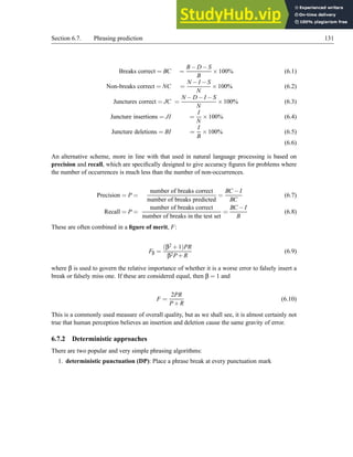Section 6.7. Phrasing prediction 131
Breaks correct = BC =
B−D−S
B
×100% (6.1)
Non-breaks correct = NC =
N −I −S
N
×100% (6.2)
Junctures correct = JC =
N −D−I −S
N
×100% (6.3)
Juncture insertions = JI =
I
N
×100% (6.4)
Juncture deletions = BI =
I
B
×100% (6.5)
(6.6)
An alternative scheme, more in line with that used in natural language processing is based on
precision and recall, which are specifically designed to give accuracy figures for problems where
the number of occurrences is much less than the number of non-occurrences.
Precision = P =
number of breaks correct
number of breaks predicted
=
BC −I
BC
(6.7)
Recall = P =
number of breaks correct
number of breaks in the test set
=
BC −I
B
(6.8)
These are often combined in a figure of merit, F:
Fβ =
(β2 +1)PR
β2P+R
(6.9)
where β is used to govern the relative importance of whether it is a worse error to falsely insert a
break or falsely miss one. If these are considered equal, then β = 1 and
F =
2PR
P+R
(6.10)
This is a commonly used measure of overall quality, but as we shall see, it is almost certainly not
true that human perception believes an insertion and deletion cause the same gravity of error.
6.7.2 Deterministic approaches
There are two popular and very simple phrasing algorithms:
1. deterministic punctuation (DP): Place a phrase break at every punctuation mark
 