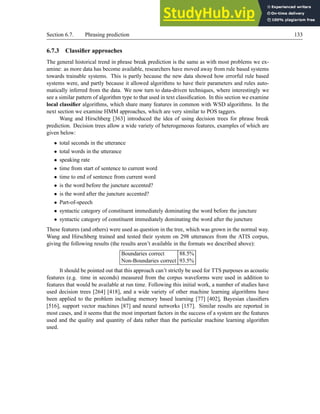 Section 6.7. Phrasing prediction 133
6.7.3 Classifier approaches
The general historical trend in phrase break prediction is the same as with most problems we ex-
amine: as more data has become available, researchers have moved away from rule based systems
towards trainable systems. This is partly because the new data showed how errorful rule based
systems were, and partly because it allowed algorithms to have their parameters and rules auto-
matically inferred from the data. We now turn to data-driven techniques, where interestingly we
see a similar pattern of algorithm type to that used in text classification. In this section we examine
local classifier algorithms, which share many features in common with WSD algorithms. In the
next section we examine HMM approaches, which are very similar to POS taggers.
Wang and Hirschberg [363] introduced the idea of using decision trees for phrase break
prediction. Decision trees allow a wide variety of heterogeneous features, examples of which are
given below:
• total seconds in the utterance
• total words in the utterance
• speaking rate
• time from start of sentence to current word
• time to end of sentence from current word
• is the word before the juncture accented?
• is the word after the juncture accented?
• Part-of-speech
• syntactic category of constituent immediately dominating the word before the juncture
• syntactic category of constituent immediately dominating the word after the juncture
These features (and others) were used as question in the tree, which was grown in the normal way.
Wang and Hirschberg trained and tested their system on 298 utterances from the ATIS corpus,
giving the following results (the results aren’t available in the formats we described above):
Boundaries correct 88.5%
Non-Boundaries correct 93.5%
It should be pointed out that this approach can’t strictly be used for TTS purposes as acoustic
features (e.g. time in seconds) measured from the corpus waveforms were used in addition to
features that would be available at run time. Following this initial work, a number of studies have
used decision trees [264] [418], and a wide variety of other machine learning algorithms have
been applied to the problem including memory based learning [77] [402], Bayesian classifiers
[516], support vector machines [87] and neural networks [157]. Similar results are reported in
most cases, and it seems that the most important factors in the success of a system are the features
used and the quality and quantity of data rather than the particular machine learning algorithm
used.
 