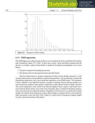 134 Chapter 6. Prosody Prediction from Text
0
50
100
150
200
250
0 2 4 6 8 10 12 14 16 18 20
Figure 6.2 Histogram of phrase lengths.
6.7.4 HMM approaches
The HMM approach to phrase-break prediction was introduced by Taylor and Black [443] and has
been extended by others [37], [369]. In their basic system, Taylor and Black proposed that the
decision on whether a phrase break should or should not be placed was dependent on two main
factors:
1. The parts-of-speech surrounding the juncture
2. The distance between this proposed break and other breaks
The first of these factors is simply a restatement of what we have already examined; i.e. that
syntactic patterns have a strong influence on phrase break position. The second factor is used in the
classification approaches, but is given particular importance in the HMM model. The hypothesis
is that in addition to any high level syntactic, semantic or dialogue factors, phrasing operates in a
semi-autonomous fashion in that speakers simply like to place phrase breaks at regular intervals.
This can be explained to some extent by the fact that speakers need to pause to get breath, but it
seems that the phrase breaks occur much more frequently than is needed for breathing purposes
and so this alone can not explain the patterns. Regardless of why however, it is clearly the case that
speakers do exhibit strong tendencies to place phrase breaks at regular intervals, a fact noted by
many researchers in this area [26], [156]. Figure 6.2, which shows a histogram of phrase lengths
in words, clearly demonstrates this pattern.
 