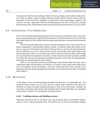 140 Chapter 6. Prosody Prediction from Text
be surprised to find that these techniques follow the basic paradigm used for phrase break predic-
tion, where we obtain a corpus of speech, label the prosodic content of this by hand (in this case
prominence levels) and train an algorithm to predict these values from features available to the
system at run time. Approaches tried have included decision tress [207], [378], [147], memory
based learning [303], transformation based learning [200] and neural networks [72], [323], [389].
6.9 INTONATIONAL TUNE PREDICTION
Here we have explicitly separated prominence from the tune part of intonation, and so for our pur-
poses intonation prediction is specifically the prediction of intonational tune from text, rather than
the broader definition of this problem that encompass predicting tune, accentuation and sometimes
phrasing.
Of all the prosodic phenomena we have examined intonational tune is the most heavily re-
lated to augmentative and particularly affective content. In situations where these effects are ab-
sent, we can say to a first approximation that all utterances have in fact the same intonational tune;
the only differences occur as to where the pitch accents and boundary tones which make up this
tune are positioned. Hence we can almost argue that for discourse neutral synthesis, there simply
isn’t any intonational tune prediction to be done. In other words, the real task is to predict a suitable
F0 contour that expresses the prominence and phrasing patterns and encodes the suprasegmental,
rather than true prosodic patterns of the utterance.
While we can describe prominence and phrasing in quite abstract high level terms, this is
significantly harder with intonation as all theories to a greater or lesser extent make explicit refer-
ences to F0 patterns, levels and dynamics. Given this, and the fact that for the most part we are
generating discourse neutral suprasegmental intonation, we will leave the entire topic of intonation
until Chapter 9.
6.10 DISCUSSION
At first glance it may seem that predicting prosodic form from text is an impossible task. Two
significant barriers stand in our way; first, the text is greatly under specified for the type of in-
formation we require as textual encoding of prosody is more or less non-existent. Secondly, the
uncertainty surrounding what prosodic form should be makes it hard to label data, train algorithms
and basically even know if we are headed in the right direction.
6.10.1 Labelling schemes and labelling accuracy
Taking the second issue first we see that in every area of prosody there is considerable disagree-
ment as to how to represent prosodic form. The problem isn’t so much that researchers disagree
 