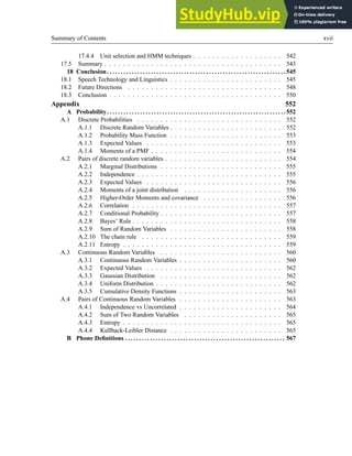 Summary of Contents xvii
17.4.4 Unit selection and HMM techniques . . . . . . . . . . . . . . . . . . . 542
17.5 Summary . . . . . . . . . . . . . . . . . . . . . . . . . . . . . . . . . . . . . . 543
18 Conclusion. . . . . . . . . . . . . . . . . . . . . . . . . . . . . . . . . . . . . . . . . . . . . . . . . . . . . . . . . . . . . . . . . 545
18.1 Speech Technology and Linguistics . . . . . . . . . . . . . . . . . . . . . . . . 545
18.2 Future Directions . . . . . . . . . . . . . . . . . . . . . . . . . . . . . . . . . 548
18.3 Conclusion . . . . . . . . . . . . . . . . . . . . . . . . . . . . . . . . . . . . . 550
Appendix 552
A Probability. . . . . . . . . . . . . . . . . . . . . . . . . . . . . . . . . . . . . . . . . . . . . . . . . . . . . . . . . . . . . . . . .552
A.1 Discrete Probabilities . . . . . . . . . . . . . . . . . . . . . . . . . . . . . . . 552
A.1.1 Discrete Random Variables . . . . . . . . . . . . . . . . . . . . . . . . 552
A.1.2 Probability Mass Function . . . . . . . . . . . . . . . . . . . . . . . . 553
A.1.3 Expected Values . . . . . . . . . . . . . . . . . . . . . . . . . . . . . 553
A.1.4 Moments of a PMF . . . . . . . . . . . . . . . . . . . . . . . . . . . . 554
A.2 Pairs of discrete random variables . . . . . . . . . . . . . . . . . . . . . . . . . 554
A.2.1 Marginal Distributions . . . . . . . . . . . . . . . . . . . . . . . . . . 555
A.2.2 Independence . . . . . . . . . . . . . . . . . . . . . . . . . . . . . . . 555
A.2.3 Expected Values . . . . . . . . . . . . . . . . . . . . . . . . . . . . . 556
A.2.4 Moments of a joint distribution . . . . . . . . . . . . . . . . . . . . . 556
A.2.5 Higher-Order Moments and covariance . . . . . . . . . . . . . . . . . 556
A.2.6 Correlation . . . . . . . . . . . . . . . . . . . . . . . . . . . . . . . . 557
A.2.7 Conditional Probability . . . . . . . . . . . . . . . . . . . . . . . . . . 557
A.2.8 Bayes’ Rule . . . . . . . . . . . . . . . . . . . . . . . . . . . . . . . . 558
A.2.9 Sum of Random Variables . . . . . . . . . . . . . . . . . . . . . . . . 558
A.2.10 The chain rule . . . . . . . . . . . . . . . . . . . . . . . . . . . . . . 559
A.2.11 Entropy . . . . . . . . . . . . . . . . . . . . . . . . . . . . . . . . . . 559
A.3 Continuous Random Variables . . . . . . . . . . . . . . . . . . . . . . . . . . 560
A.3.1 Continuous Random Variables . . . . . . . . . . . . . . . . . . . . . . 560
A.3.2 Expected Values . . . . . . . . . . . . . . . . . . . . . . . . . . . . . 562
A.3.3 Gaussian Distribution . . . . . . . . . . . . . . . . . . . . . . . . . . 562
A.3.4 Uniform Distribution . . . . . . . . . . . . . . . . . . . . . . . . . . . 562
A.3.5 Cumulative Density Functions . . . . . . . . . . . . . . . . . . . . . . 563
A.4 Pairs of Continuous Random Variables . . . . . . . . . . . . . . . . . . . . . . 563
A.4.1 Independence vs Uncorrelated . . . . . . . . . . . . . . . . . . . . . . 564
A.4.2 Sum of Two Random Variables . . . . . . . . . . . . . . . . . . . . . 565
A.4.3 Entropy . . . . . . . . . . . . . . . . . . . . . . . . . . . . . . . . . . 565
A.4.4 Kullback-Leibler Distance . . . . . . . . . . . . . . . . . . . . . . . . 565
B Phone Definitions . . . . . . . . . . . . . . . . . . . . . . . . . . . . . . . . . . . . . . . . . . . . . . . . . . . . . . . . . . 567
 