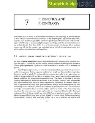 7
PHONETICS AND
PHONOLOGY
This chapter gives an outline of the related fields of phonetics and phonology. A good knowledge
of these subjects is essential in speech synthesis as they help bridge the gap between the discrete,
linguistic, word-based message and the continuous speech signal. More traditional synthesis tech-
niques relied heavily on phonetic and phonological knowledge, and often implemented theories
and modules directly from these fields. Even in the more modern heavily data driven synthesis
systems, we still find that phonetics and phonology have a vital role to play in determining how
best to implement representations and algorithms.
7.1 ARTICULATORY PHONETICS AND SPEECH PRODUCTION
The topic of speech production examines the processes by which humans convert linguistic mes-
sages into speech. The converse process, whereby humans determine the message from the speech
is called speech perception. Together these form the backbone of the field know as phonetics. In
general,
Regarding speech production, we have what we can describe as a complete but approximate
model of this process. That is, in general we know how people use their articulators to produce
the various sounds of speech. We emphasise however that our knowledge is very approximate; no
model as yet can predict with any degree of accuracy how a speech waveform from a particular
speaker would look like given some pronunciation input. The reason for this lack of precision
is that the specifics of the production process are in fact incredibly complex; while we can make
solid generalisations about how a [s] sound is pronounced for instance, it is another matter en-
tirely to explain how this varies from speaker to speaker, how [s] is affected by speech rate, how
surrounding sounds influence it and how this is affected by prosodic interaction. The fact that this
knowledge is incomplete should of course not be a surprise to readers of this book; if we fully
understood this process we could simply implement it in a computer and thereby solve the speech
synthesis problem. In fact, as we shall see, in the field of text-to-speech, our lack of knowledge has
led us to abandon (for the time being at least) the path of trying to mimic the human production
process directly. However, what knowledge we have can be put to good use, and hence a solid
147
 