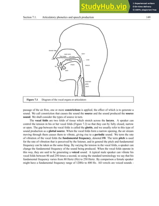 Section 7.1. Articulatory phonetics and speech production 149
nasal cavity
oral cavity
tongue
pharynx
glottis
larynx
vocal folds
hard palate soft palate
lips
nostril
alveolar ridge
teeth
velum
uvula
Figure 7.1 Diagram of the vocal organs or articulators
passage of the air flow, one or more constrictions is applied, the effect of which is to generate a
sound. We call constriction that causes the sound the source and the sound produced the source
sound. We shall consider the types of source in turn.
The vocal folds are two folds of tissue which stretch across the larynx. A speaker can
control the tension in his or her vocal folds (Figure 7.2) so that they can by fully closed, narrow
or open. The gap between the vocal folds is called the glottis, and we usually refer to this type of
sound production as a glottal source. When the vocal folds form a narrow opening, the air stream
moving through them causes them to vibrate, giving rise to a periodic sound. We term the rate
of vibration of the vocal folds the fundamental frequency, denoted F0. The term pitch is used
for the rate of vibration that is perceived by the listener, and in general the pitch and fundamental
frequency can be taken as the same thing. By varying the tension in the vocal folds, a speaker can
change the fundamental frequency of the sound being produced. When the vocal folds operate in
this way, they are said to be generating a voiced sound. A typical male speaker can vibrate his
vocal folds between 80 and 250 times a second, so using the standard terminology we say that his
fundamental frequency varies from 80 Hertz (Hz) to 250 Hertz. By comparison a female speaker
might have a fundamental frequency range of 120Hz to 400 Hz. All vowels are voiced sounds -
 