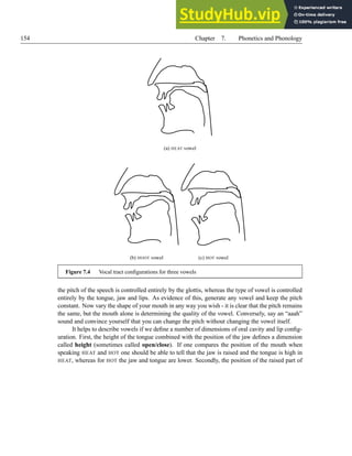 154 Chapter 7. Phonetics and Phonology
(a) HEAT vowel
(b) HOOT vowel (c) HOT vowel
Figure 7.4 Vocal tract configurations for three vowels
the pitch of the speech is controlled entirely by the glottis, whereas the type of vowel is controlled
entirely by the tongue, jaw and lips. As evidence of this, generate any vowel and keep the pitch
constant. Now vary the shape of your mouth in any way you wish - it is clear that the pitch remains
the same, but the mouth alone is determining the quality of the vowel. Conversely, say an “aaah”
sound and convince yourself that you can change the pitch without changing the vowel itself.
It helps to describe vowels if we define a number of dimensions of oral cavity and lip config-
uration. First, the height of the tongue combined with the position of the jaw defines a dimension
called height (sometimes called open/close). If one compares the position of the mouth when
speaking HEAT and HOT one should be able to tell that the jaw is raised and the tongue is high in
HEAT, whereas for HOT the jaw and tongue are lower. Secondly, the position of the raised part of
 