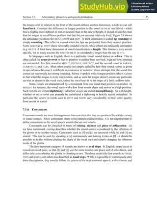 Section 7.1. Articulatory phonetics and speech production 155
the tongue with in relation to the front of the mouth defines another dimension, which we can call
front/back. Consider the difference in tongue position in the vowel in HEAT and HOOT - while
this is slightly more difficult to feel or measure than in the case of height, it should at least be clear
that the tongue is in a different position and that the jaw remains relatively fixed. Figure 7.4 shows
the articulator positions for HEAT, HOOT and HOT. A third dimension is called lip rounding or
simply rounding. This effect is caused when the lips are protruded from their normal position.
Some vowels (e.g. HOOT) have noticeably rounded vowels, while others are noticeably unrounded
(e.g. HEAT). A final basic dimension of vowel classification is length. This feature is very accent
specific, but in many accents the vowel in HEAT is considerably longer than the one in HIT.
In languages such as English, there is a particular vowel sound known as schwa. This is
often called the neutral vowel in that its position is neither front nor back, high nor low, rounded
nor unrounded. It is first vowel in ABOUT, SEVILLE, COLLECT, and the second vowel in SARAH,
CURRENCY, and DATA. Most other sounds are simply called by how they sound; schwa is given
its special name because it is difficult to pronounce in isolation: if one attempts this, the sound that
comes out is normally too strong sounding. Schwa is spoken with a tongue position which is close
to that when the tongue is in its rest position, and as such the tongue doesn’t create any particular
cavities or shapes in the vocal tract; rather the vocal tract is in the shape of a fairly uniform tube.
Some vowels are characterised by a movement from one vocal tract position to another. In
HEIGHT for instance, the vowel starts with a low front mouth shape and moves to a high position.
Such vowels are termed diphthongs. All other vowels are called monophthongs. As with length,
whether or not a vowel can properly be considered a diphthong is heavily accent dependent. In
particular the vowels in words such as HATE and SHOW vary considerably in their vowel quality
from accent to accent.
7.1.6 Consonants
Consonant sounds are more heterogeneous than vowels in that they are produced by a wider variety
of sound sources. While consonants share some inherent characteristics, it is not inappropriate to
define consonants as the set of speech sounds that are not vowels.
Consonants can be classified in terms of voicing, manner and place of articulation. As
we have mentioned, voicing describes whether the sound source is produced by the vibration of
the glottis or by another means. Consonants such as [f] and [s] are unvoiced while [v] and [z] are
voiced. This can be seen by speaking a [v] continuously and turning it into an [f] - it should be
possible to do this without altering the shape of the vocal tract and simply changing the vibration
mode of the glottis.
The first important category of sounds are known as oral stops. In English, stops occur in
voiced/unvoiced pairs, so that [b] and [p] use the same manner and place and of articulation, and
differ only as to whether the glottis is vibrating or not. The three nasals (the last sounds in THEM,
THIN and THING) are often also described as nasal stops. While it is possible to continuously utter
these three phones, they usually follow the pattern of the stop in normal speech, with a closure and
 