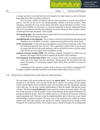 158 Chapter 7. Phonetics and Phonology
us simply note that it was found that what were thought of as single sounds (e.g. [p]) in fact had a
huge range of possible articulatory realisations.
Over the years a number of analysis tools have been developed to examine the production
process. The first was the use of x-ray still photography, and then x-ray motion pictures. These
techniques, especially the x-rays movies clearly showed the various articulators in motion. Unfor-
tunately, the availability of x-ray movies is extremely limited due to the now understood harmful
effects of x-ray exposure and hence this technique can not be used much. More recently a number
of techniques have been developed. These include:
electropalatography This takes the form of a plate fitted to the roof of the mouth which measures
contact between the tongue and palate.
electoglottograph or laryngograph This is a device which fits around the neck and measures the
impedance across the glottis. From this, a signal measuring glottal activity can be found.
airflow measurement A mask and measuring apparatus can be used for measuring air flow from
the mouth and separately from the nose. This is particularly useful in that we can measure
the output from the nose and mouth separately, and we can do this in terms of air flow signals
rather that the pressure signals which microphones record.
magnetic resonance imaging (MRI) This technique, originally developed for medical use, can
generate 3-D images of the head and so measure the position of the articulators.
electromagnetic articulograhpy (EMA) This is a device which works by attaching small elec-
tronic coils to the tongue and other articulators. During speech, the movement of the coils
causes fluctuations in a surrounding magnetic field, which allows articulator movement to
be tracked.
A description of the operation of many of these devices can be found in Ladefoged [272].
Examples of studies using EMA and MRI can be found in [498], [380], [332], [13], [331].
7.2 ACOUSTICS PHONETICS AND SPEECH PERCEPTION
We term output of the speech production process the speech signal. This acoustic signal travels
through air to the listener, who can then decode this to uncover the message that the speaker
uttered. Speech signals can be recorded by means of a microphone and other equipment, such that
with a little care, we can store a perfect representation of what the speaker said and the listener
will hear. The field of acoustic phonetics studies speech by analysis of acoustic signals. The idea
here is that since this is what the speaker receives when listening, all the required information for
perception should be present, and so by suitable analysis we can discern the processes of human
speech perception itself. That said, it must be emphasised that to date we have only a very limited
understanding of speech perception. We know some of the initial processes (which for instance
separate pitch from other aspects of the signal), but virtually nothing about how people actually
distinguish one sound from another. Hence speech analysis should be thought of as an independent
 